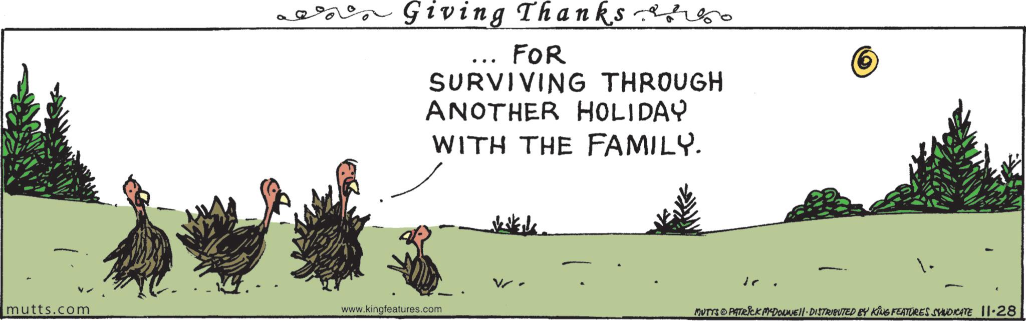 Photo caption OCR: Giving Thanks so FOR SURVIVING THROUGH ANOTHER HOLIDAY WITH THE FAMILY. mutts.com 1. www.kingfeatures.com MUTTS © PATRICK M-DONJEH DISTRIBUTED BY KING FEATURES SYNDICATE 11.28 Giving Thanks so FOR SURVIVING THROUGH ANOTHER HOLIDAY WITH THE FAMILY . mutts.com 1 . www.kingfeatures.com MUTTS © PATRICK M - DONJEH DISTRIBUTED BY KING FEATURES SYNDICATE 11.28