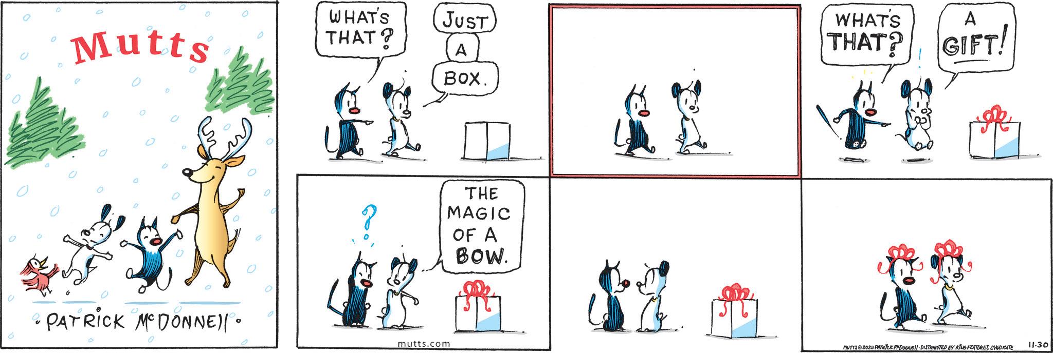 Fictional character OCR: WHAT'S JUST 0 Mutts THAT? A PATRICK MCDONNE)|• 0 0 mutts.com BOX. AX THE MAGIC OF A BOW. WHAT'S THAT? A GIFT! MUTTS ©2025 PATRICK MADONNE DISTRIBUTED BY KING FEATURES SYNDICATE 11.30 WHAT'S JUST 0 Mutts THAT ? A PATRICK MCDONNE ) | • 0 0 mutts.com BOX . AX THE MAGIC OF A BOW . WHAT'S THAT ? A GIFT ! MUTTS © 2025 PATRICK MADONNE DISTRIBUTED BY KING FEATURES SYNDICATE 11.30