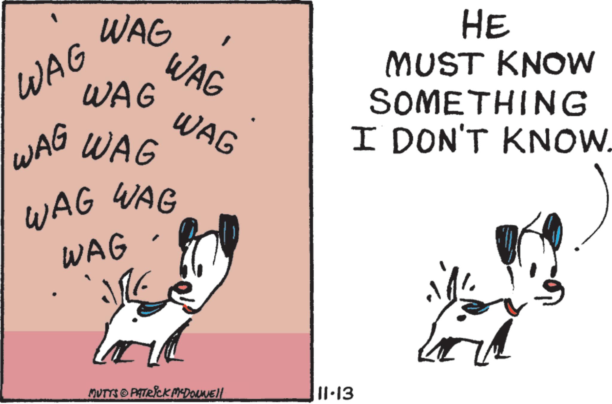 Line art OCR: WAG WAG WAG WAG WAG WAG WAG WAG WAG WAG MUTTS © PATRICK M'DONNELL 11.13 HE MUST KNOW SOMETHING I DON'T KNOW. WAG WAG WAG WAG WAG WAG WAG WAG WAG WAG MUTTS © PATRICK M'DONNELL 11.13 HE MUST KNOW SOMETHING I DON'T KNOW .