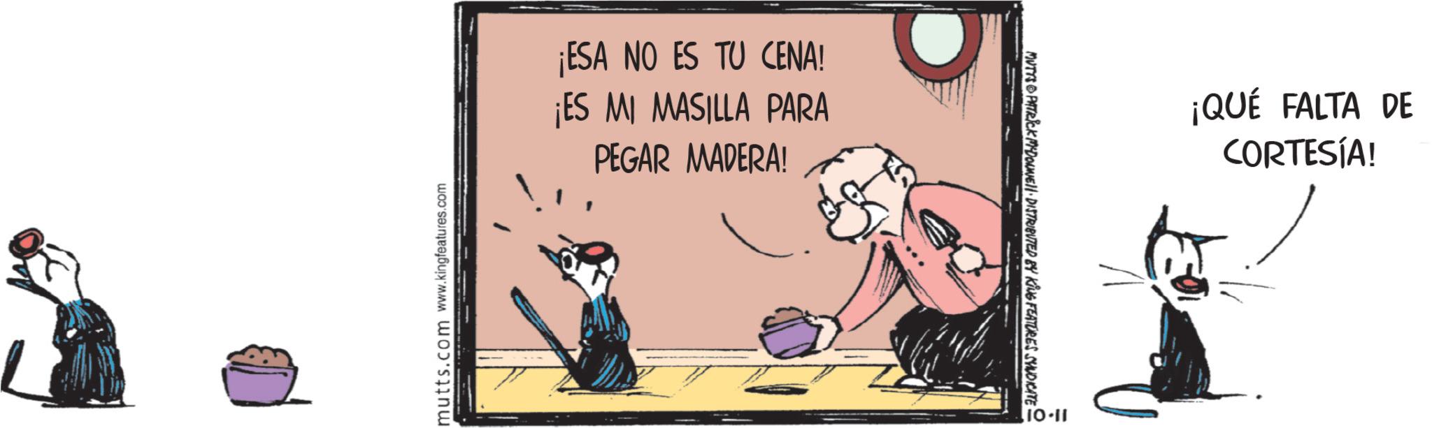 Fiction OCR: mutts.com www.kingfeatures.com ¡ESA NO ES TU CENA! ¡ES MI MASILLA PARA PEGAR MADERA! MUTYS PATRICK MADONNELL DISTRIBUTED BY KING FEATURES SYNDICATE 10-11 ¡QUÉ FALTA DE CORTESÍA! mutts.com www.kingfeatures.com ¡ ESA NO ES TU CENA ! ¡ ES MI MASILLA PARA PEGAR MADERA ! MUTYS PATRICK MADONNELL DISTRIBUTED BY KING FEATURES SYNDICATE 10-11 ¡ QUÉ FALTA DE CORTESÍA !