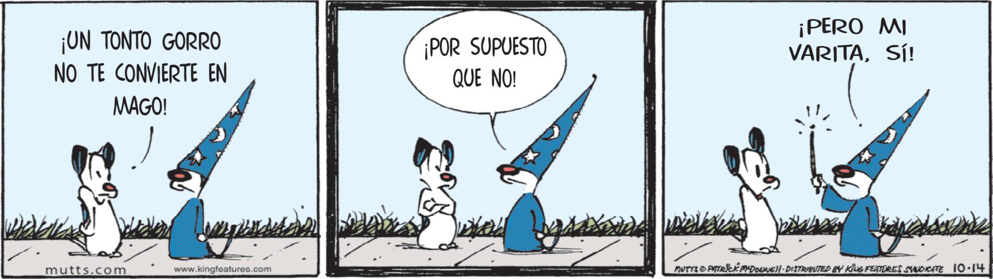 Animated cartoon OCR: ¡UN TONTO GORRO NO TE CONVIERTE EN ¡POR SUPUESTO QUE NO! MAGO! mutts.com www.kingfeatures.com ¡PERO MI VARITASÍ! MUTTS PATRICK MYDORWELL DISTRIBUTED BY KING FEATURES SYNDICATE 10.14 ¡ UN TONTO GORRO NO TE CONVIERTE EN ¡ POR SUPUESTO QUE NO ! MAGO ! mutts.com www.kingfeatures.com ¡ PERO MI VARITASÍ ! MUTTS PATRICK MYDORWELL DISTRIBUTED BY KING FEATURES SYNDICATE 10.14