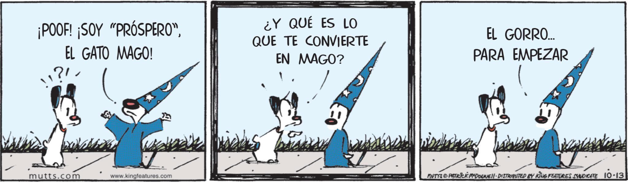 Photo caption OCR: ¡POOF! ¡SOY "PRÓSPERO”EL GATO MAGO! "? ¿Y QUÉ ES LO QUE TE CONVIERTE EN MAGO? EL GORRO... PARA EMPEZAR mutts.com www.kingfeatures.com MUTTS PATRICK DOWNE - DISTRIBUTED BY KING FEATURES SYNDICATE 10.13 ¡ POOF ! ¡ SOY " PRÓSPERO ”EL GATO MAGO ! " ? ¿ Y QUÉ ES LO QUE TE CONVIERTE EN MAGO ? EL GORRO ... PARA EMPEZAR mutts.com www.kingfeatures.com MUTTS PATRICK DOWNE - DISTRIBUTED BY KING FEATURES SYNDICATE 10.13