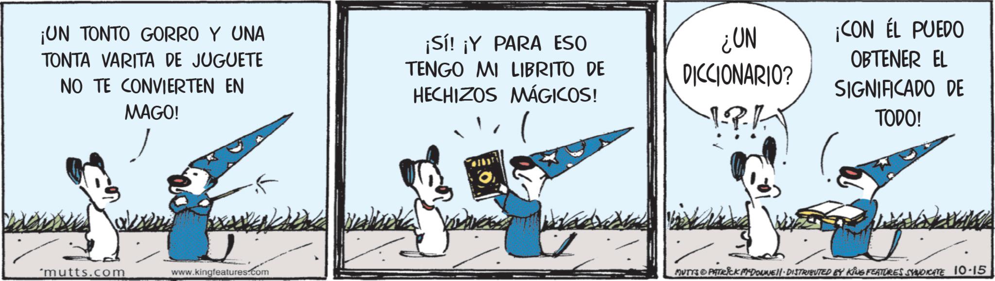 Fictional character OCR: ¡UN TONTO GORRO Y UNA TONTA VARITA DE JUGUETE NO TE CONVIERTEN EN MAGO! ¡Sí! ¡Y PARA ESO TENGO MI LIBRITO DE HECHIZOS MÁGICOS! *mutts.com www.kingfeatures.com ¿UN DICCIONARIO? ¡CON ÉL PUEDO OBTENER EL SIGNIFICADO DE TODO! MUTTS & PATRICK MADONNE!!· DISTRIBUTED BY KING FEATURES SYNDICATE 10.15 ¡ UN TONTO GORRO Y UNA TONTA VARITA DE JUGUETE NO TE CONVIERTEN EN MAGO ! ¡ Sí ! ¡ Y PARA ESO TENGO MI LIBRITO DE HECHIZOS MÁGICOS ! * mutts.com www.kingfeatures.com ¿ UN DICCIONARIO ? ¡ CON ÉL PUEDO OBTENER EL SIGNIFICADO DE TODO ! MUTTS & PATRICK MADONNE !! · DISTRIBUTED BY KING FEATURES SYNDICATE 10.15