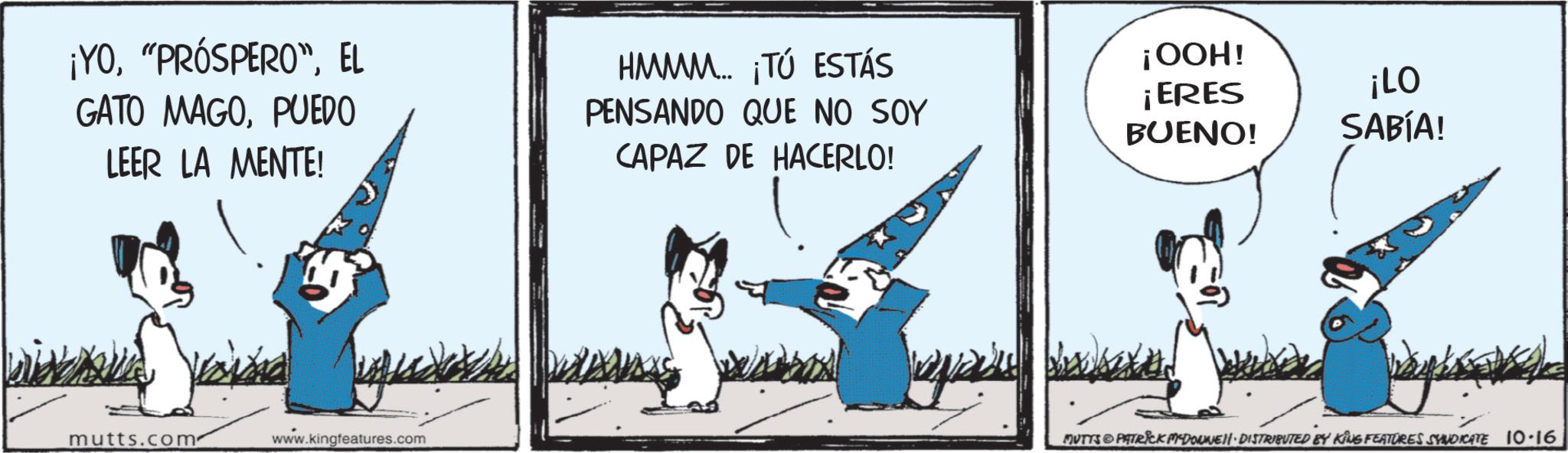 Animated cartoon OCR: ¡YOEL GATO MAGOPUEDO LEER LA MENTE! HMMM... ¡TÚ ESTÁS PENSANDO QUE NO SOY CAPAZ DE HACERLO! mutts.com www.kingfeatures.com GOOH! ¡ERES BUENO! ¡LO SABÍA! MUTTS & PATRICK MEDOUWENI DISTRIBUTED BY KING FEATURES SYNDICATE 10-16 ¡ YO" PRÓSPERO "EL GATO MAGOPUEDO LEER LA MENTE ! HMMM ... ¡ TÚ ESTÁS PENSANDO QUE NO SOY CAPAZ DE HACERLO ! mutts.com www.kingfeatures.com GOOH ! ¡ ERES BUENO ! ¡ LO SABÍA ! MUTTS & PATRICK MEDOUWENI DISTRIBUTED BY KING FEATURES SYNDICATE 10-16