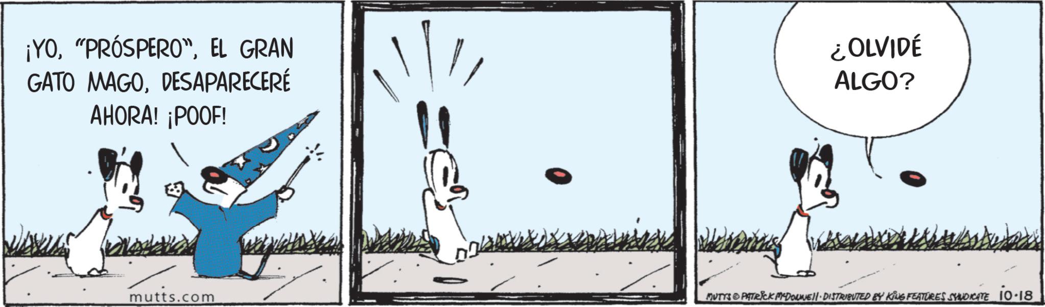 Animated cartoon OCR: ¡YOEL GRAN GATO MAGODESAPARECERÉ AHORA! ¡POOF! ¿OLVIDÉ ALGO? mutts.com MUTYS PATRICK MYDONNELL DISTRIBUTED BY KING FEATURES SYNDICATE 10-18 ¡ YO" PRÓSPERO "EL GRAN GATO MAGODESAPARECERÉ AHORA ! ¡ POOF ! ¿ OLVIDÉ ALGO ? mutts.com MUTYS PATRICK MYDONNELL DISTRIBUTED BY KING FEATURES SYNDICATE 10-18