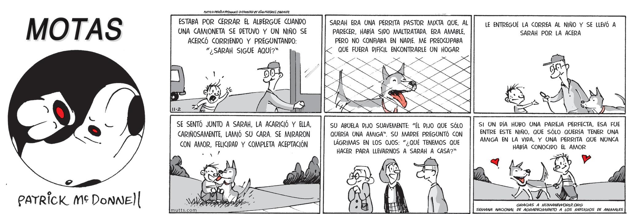 Fictional character OCR: MOTAS MUTAS PATRICK MYDONNE DISTRIBUTED BY KING FEATURES SYNDICATE ESTABA POR CERRAR EL ALBERGUE CUANDO UNA CAMIONETA SE DETUVO Y UN NIÑO SE ACERCÓ CORRIENDO Y PREGUNTANDO: "¿SARAH SIGUE AQUÍ?" 00% SARAH ERA UNA PERRITA PASTOR MIXTA QUEAL PARECERPERO NO CONFIABA EN NADIE. ME PREOCUPABA QUE FUERA DIFÍCIL ENCONTRARLE UN HOGAR LE ENTREGUE LA CORREA AL NIÑO Y SE LLEVÓ A SARAH POR LA ACERA 11-2 SE SENTÓ JUNTO A SARAHLAMIÓ SU CARA. SE MIRARON CON AMORFELICIDAD Y COMPLETA ACEPTACIÓN SU ABUELA DIJO SUAVEMENTE: "ÉL DIJO QUE SÓLO QUERÍA UNA AMIGA". SU MADRE PREGUNTÓ CON LÁGRIMAS EN LOS OJOS: "¿QUÉ TENEMOS QUE HACER PARA LLEVARNOS A SARAH A CASA?" SI UN DÍA HUBO UNA PAREJA PERFECTAESA FUE ENTRE ESTE NIÑOQUE SÓLO QUERÍA TENER UNA AMIGA EN LA VIDAY UNA PERRITA QUE NUNCA HABÍA CONOCIDO EL AMOR PATRICK MCDONNEll mutts.com GRACIAS A HUMANEWORLD.ORG SEMANA NACIONAL DE AGRADECIMIENTO A LOS REFUGIOS DE ANIMALES MOTAS MUTAS PATRICK MYDONNE DISTRIBUTED BY KING FEATURES SYNDICATE ESTABA POR CERRAR EL ALBERGUE CUANDO UNA CAMIONETA SE DETUVO Y UN NIÑO SE ACERCÓ CORRIENDO Y PREGUNTANDO : " ¿ SARAH SIGUE AQUÍ ? " 00 % SARAH ERA UNA PERRITA PASTOR MIXTA QUEAL PARECERHABÍA SIDO MALTRATADA . ERA AMABLEPERO NO CONFIABA EN NADIE . ME PREOCUPABA QUE FUERA DIFÍCIL ENCONTRARLE UN HOGAR LE ENTREGUE LA CORREA AL NIÑO Y SE LLEVÓ A SARAH POR LA ACERA 11-2 SE SENTÓ JUNTO A SARAHLA ACARICIÓ Y ELLALAMIÓ SU CARA . SE MIRARON CON AMORFELICIDAD Y COMPLETA ACEPTACIÓN SU ABUELA DIJO SUAVEMENTE : " ÉL DIJO QUE SÓLO QUERÍA UNA AMIGA " . SU MADRE PREGUNTÓ CON LÁGRIMAS EN LOS OJOS : " ¿ QUÉ TENEMOS QUE HACER PARA LLEVARNOS A SARAH A CASA ? " SI UN DÍA HUBO UNA PAREJA PERFECTAESA FUE ENTRE ESTE NIÑOQUE SÓLO QUERÍA TENER UNA AMIGA EN LA VIDAY UNA PERRITA QUE NUNCA HABÍA CONOCIDO EL AMOR PATRICK MCDONNEll mutts.com GRACIAS A HUMANEWORLD.ORG SEMANA NACIONAL DE AGRADECIMIENTO A LOS REFUGIOS DE ANIMALES