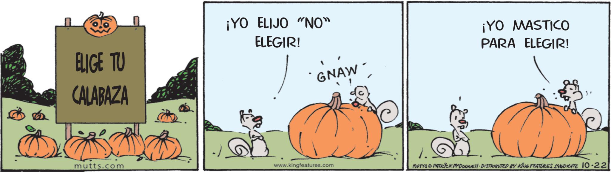 Animated cartoon OCR: ELIGE TU CALABAZA ¡YO ELIJO "NO" ELEGIR! GNAW ¡YO MASTICO PARA ELEGIR! mutts.com www.kingfeatures.com MUTTS & PATRICK MCDONNELL DISTRIBUTED 84 KING FEATURES SYNDICATE 10.22 ELIGE TU CALABAZA ¡ YO ELIJO " NO " ELEGIR ! GNAW ¡ YO MASTICO PARA ELEGIR ! mutts.com www.kingfeatures.com MUTTS & PATRICK MCDONNELL DISTRIBUTED 84 KING FEATURES SYNDICATE 10.22