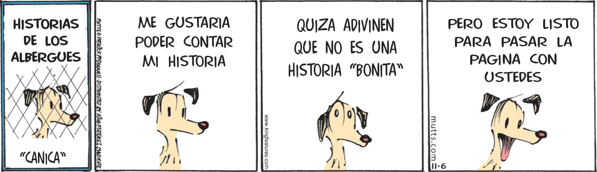 Fictional character OCR: ME GUSTARIA PODER CONTAR MI HISTORIA QUIZA ADIVINEN QUE NO ES UNA HISTORIA "BONITA" PERO ESTOY LISTO PARA PASAR LA PAGINA CON USTEDES MUTTS PATRICK MYDONNUE DISTRIBUTED BY KING FEATURES SYNDICATE HISTORIAS DE LOS ALBERGUES "CANICA" www.kingfeatures.com 11.6 mutts.com= ME GUSTARIA PODER CONTAR MI HISTORIA QUIZA ADIVINEN QUE NO ES UNA HISTORIA " BONITA " PERO ESTOY LISTO PARA PASAR LA PAGINA CON USTEDES MUTTS PATRICK MYDONNUE DISTRIBUTED BY KING FEATURES SYNDICATE HISTORIAS DE LOS ALBERGUES " CANICA " www.kingfeatures.com 11.6 mutts.com =