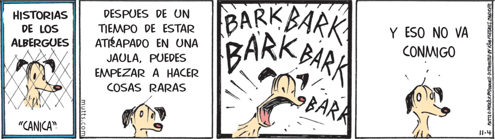 Line art OCR: HISTORIAS DE LOS ALBERGUES "CANICA" mutts.com DESPUES DE UN TIEMPO DE ESTAR ATRAPADO EN UNA JAULAPUEDES EMPEZAR A HACER COSAS RARAS BARK BARK BARK BARK BARK Y ESO NO VA CONMIGO 11-4 + MUTTS & PATRICK MEDONNELL DISTRIBUTED BY KING FEATURES SYNDICATE HISTORIAS DE LOS ALBERGUES " CANICA " mutts.com DESPUES DE UN TIEMPO DE ESTAR ATRAPADO EN UNA JAULAPUEDES EMPEZAR A HACER COSAS RARAS BARK BARK BARK BARK BARK Y ESO NO VA CONMIGO 11-4 + MUTTS & PATRICK MEDONNELL DISTRIBUTED BY KING FEATURES SYNDICATE