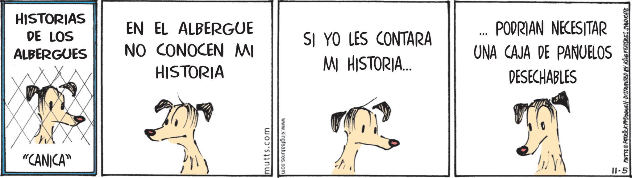 Canidae OCR: HISTORIAS DE LOS ALBERGUES "CANICA" EN EL ALBERGUE NO CONOCEN MI HISTORIA SI YO LES CONTARA MI HISTORIA... ... mutts.com www.kingfeatures.com PODRIAN NECESITAR UNA CAJA DE PANUELOS DESECHABLES 11-5 MUTTS PATRICK MEDONNE DISTRIBUTED BY KING FEATURES SYNDICATE HISTORIAS DE LOS ALBERGUES " CANICA " EN EL ALBERGUE NO CONOCEN MI HISTORIA SI YO LES CONTARA MI HISTORIA ... ... mutts.com www.kingfeatures.com PODRIAN NECESITAR UNA CAJA DE PANUELOS DESECHABLES 11-5 MUTTS PATRICK MEDONNE DISTRIBUTED BY KING FEATURES SYNDICATE