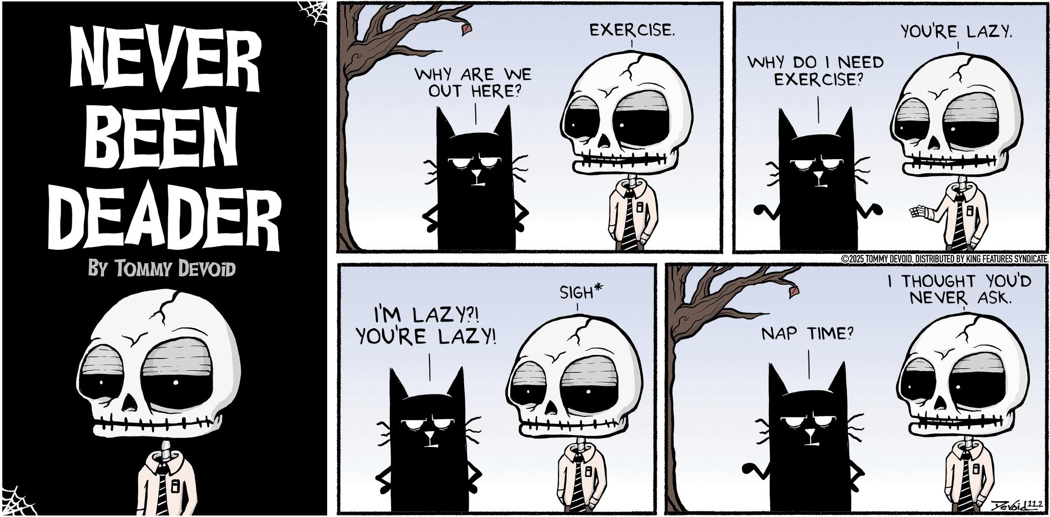 Fictional character OCR: YOU'RE LAZY. 2025 TOMMY DEVOIDDISTRIBUTED BY KING FEATURES SYNDICATE. I THOUGHT YOU'D NEVER ASK. NEVER BEEN DEADER BY TOMMY DEVOID WHY ARE WE OUT HERE? I'M LAZY?! YOU'RE LAZY! EXERCISE. WHY DO I NEED EXERCISE? SIGH* NAP TIME? ----? Yevoid11.2 YOU'RE LAZY . 2025 TOMMY DEVOIDDISTRIBUTED BY KING FEATURES SYNDICATE . I THOUGHT YOU'D NEVER ASK . NEVER BEEN DEADER BY TOMMY DEVOID WHY ARE WE OUT HERE ? I'M LAZY ?! YOU'RE LAZY ! EXERCISE . WHY DO I NEED EXERCISE ? SIGH * NAP TIME ? ---- ? Yevoid11.2