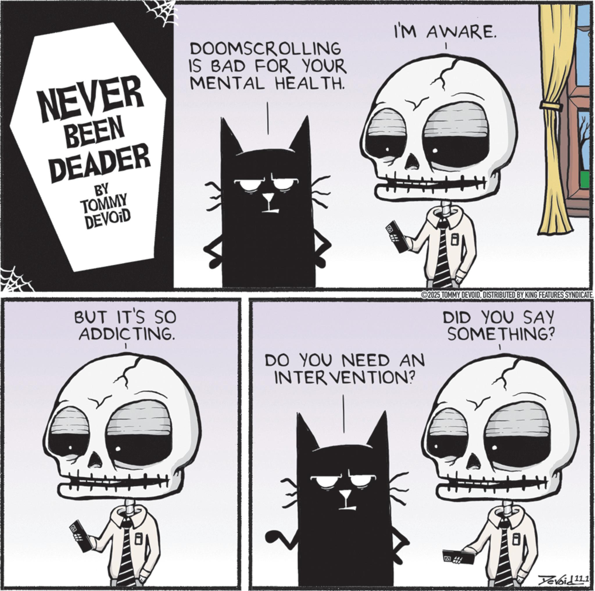 Skeleton OCR: NEVER BEEN DEADER BY TOMMY DEVOID DOOMSCROLLING IS BAD FOR YOUR MENTAL HEALTH. I'M AWARE. BUT IT'S SO ADDICTING. DO YOU NEED AN INTERVENTION? 2025 TOMMY DEVOIDDISTRIBUTED BY KING FEATURES SYNDICATE DID YOU SAY SOMETHING? Devoid 11.1 NEVER BEEN DEADER BY TOMMY DEVOID DOOMSCROLLING IS BAD FOR YOUR MENTAL HEALTH . I'M AWARE . BUT IT'S SO ADDICTING . DO YOU NEED AN INTERVENTION ? 2025 TOMMY DEVOIDDISTRIBUTED BY KING FEATURES SYNDICATE DID YOU SAY SOMETHING ? Devoid 11.1
