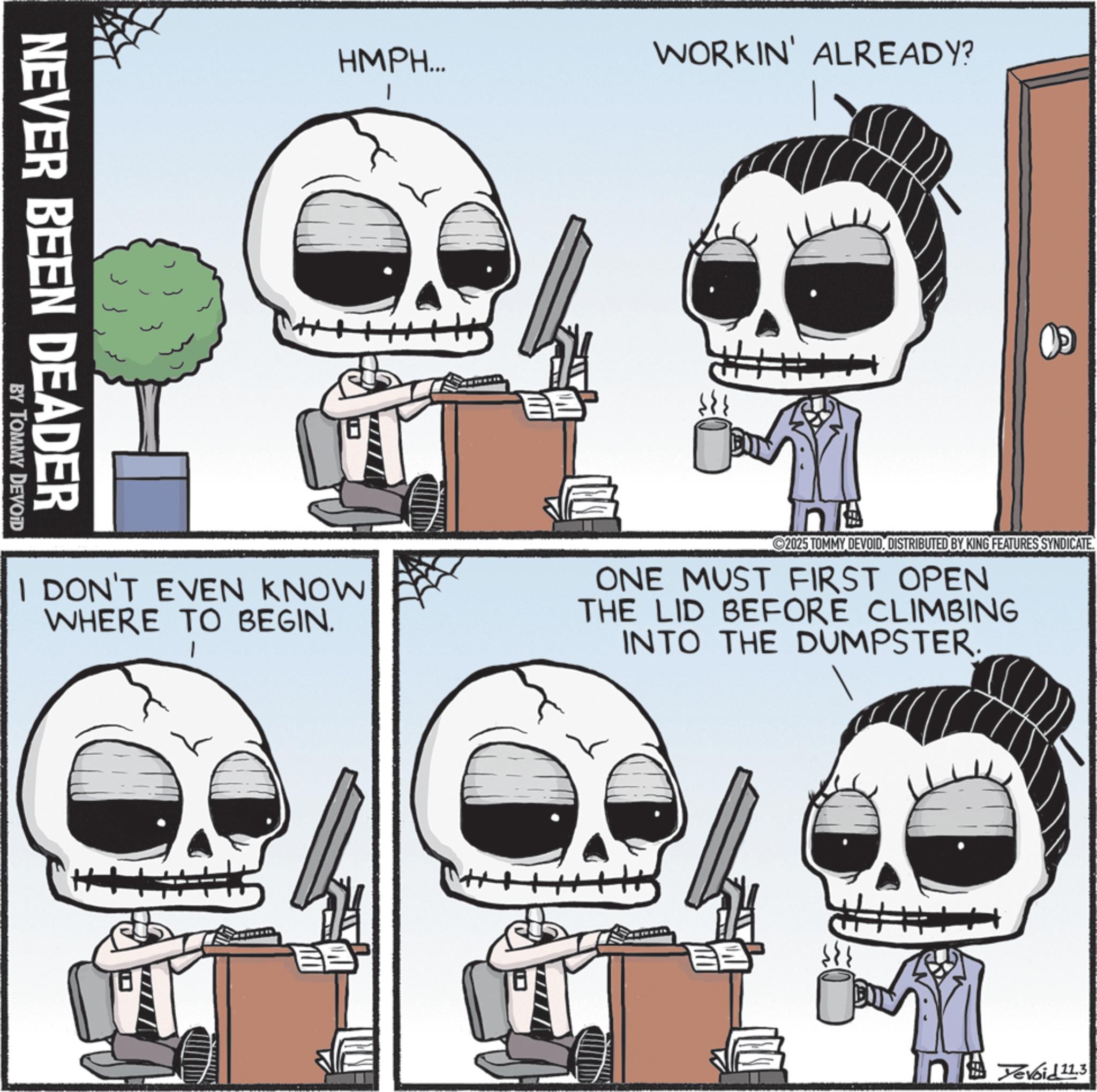 Animated cartoon OCR: NEVER BEEN DEADER BY TOMMY DEVOID HMPH... WORKIN' ALREADY? I DON'T EVEN KNOW WHERE TO BEGIN. 2025 TOMMY DEVOIDDISTRIBUTED BY KING FEATURES SYNDICATE. ONE MUST FIRST OPEN THE LID BEFORE CLIMBING INTO THE DUMPSTER. Devoid 11.3 NEVER BEEN DEADER BY TOMMY DEVOID HMPH ... WORKIN ' ALREADY ? I DON'T EVEN KNOW WHERE TO BEGIN . 2025 TOMMY DEVOIDDISTRIBUTED BY KING FEATURES SYNDICATE . ONE MUST FIRST OPEN THE LID BEFORE CLIMBING INTO THE DUMPSTER . Devoid 11.3