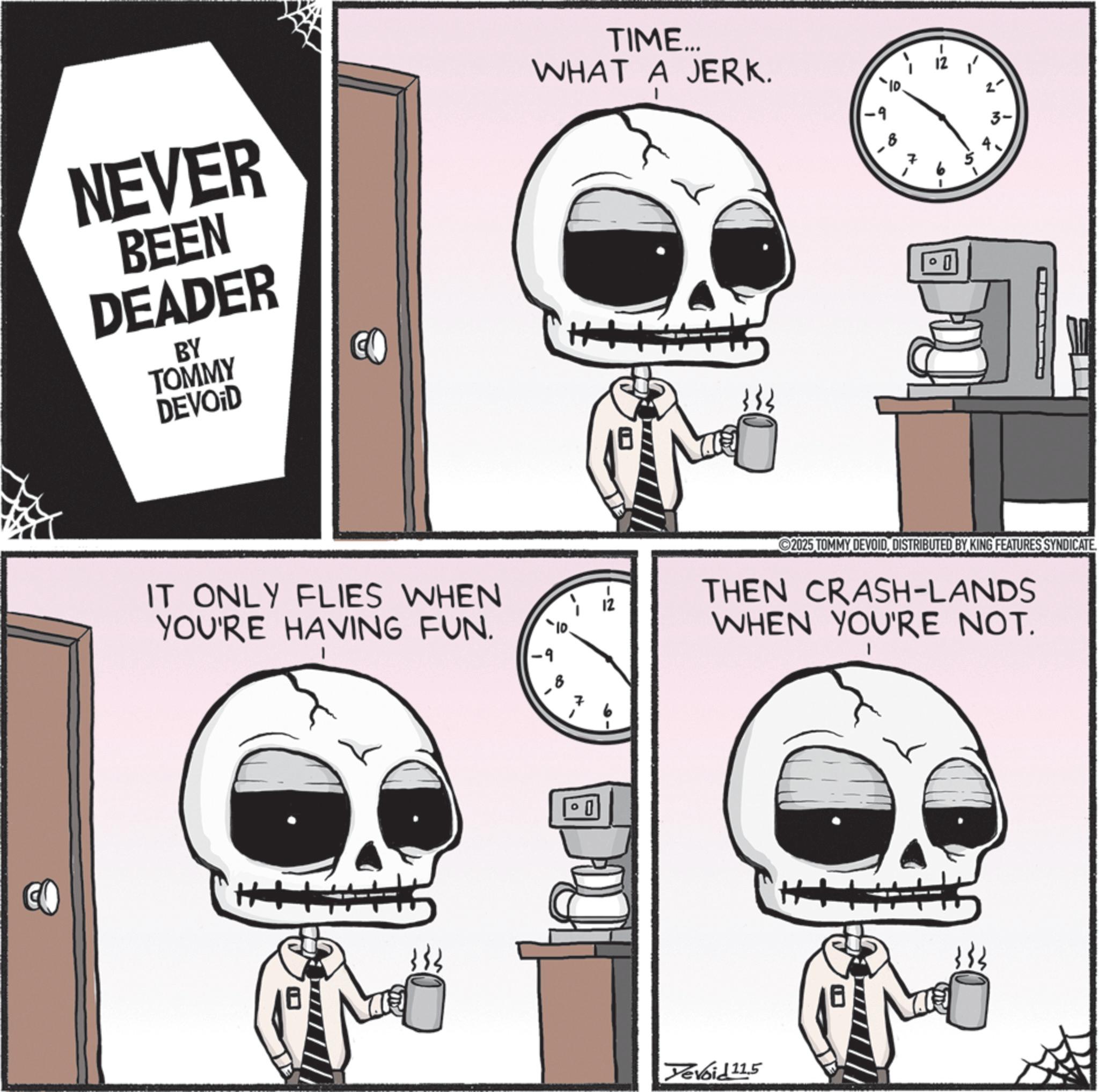 Animated cartoon OCR: CO NEVER BEEN DEADER BY TOMMY DEVOID TIME... WHAT A JERK. -9 B IT ONLY FLIES WHEN YOU'RE HAVING FUN. ? 7 0 12 0 2025 TOMMY DEVOIDDISTRIBUTED BY KING FEATURES SYNDICATE THEN CRASH-LANDS WHEN YOU'RE NOT. Devoid 11.5 CO NEVER BEEN DEADER BY TOMMY DEVOID TIME ... WHAT A JERK . -9 B IT ONLY FLIES WHEN YOU'RE HAVING FUN . ? 7 0 12 0 2025 TOMMY DEVOIDDISTRIBUTED BY KING FEATURES SYNDICATE THEN CRASH - LANDS WHEN YOU'RE NOT . Devoid 11.5