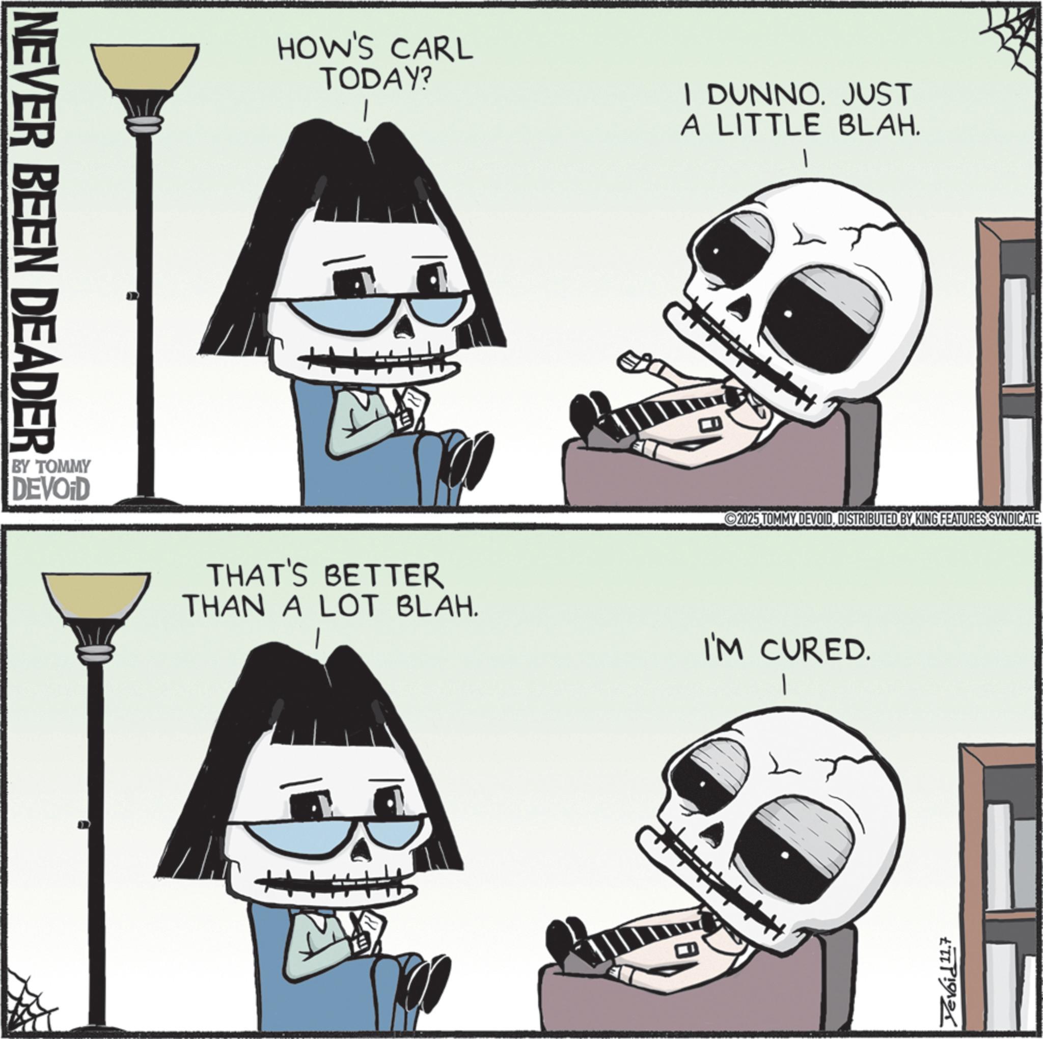 Skull OCR: NEVER BEEN DEADER BY TOMMY DEVOID HOW'S CARL TODAY? I DUNNO. JUST M A LITTLE BLAH. 2025 TOMMY DEVOIDDISTRIBUTED BY KING FEATURES SYNDICATE. THAT'S BETTER THAN A LOT BLAH. I'M CURED. Yevoid 11.7 NEVER BEEN DEADER BY TOMMY DEVOID HOW'S CARL TODAY ? I DUNNO . JUST M A LITTLE BLAH . 2025 TOMMY DEVOIDDISTRIBUTED BY KING FEATURES SYNDICATE . THAT'S BETTER THAN A LOT BLAH . I'M CURED . Yevoid 11.7