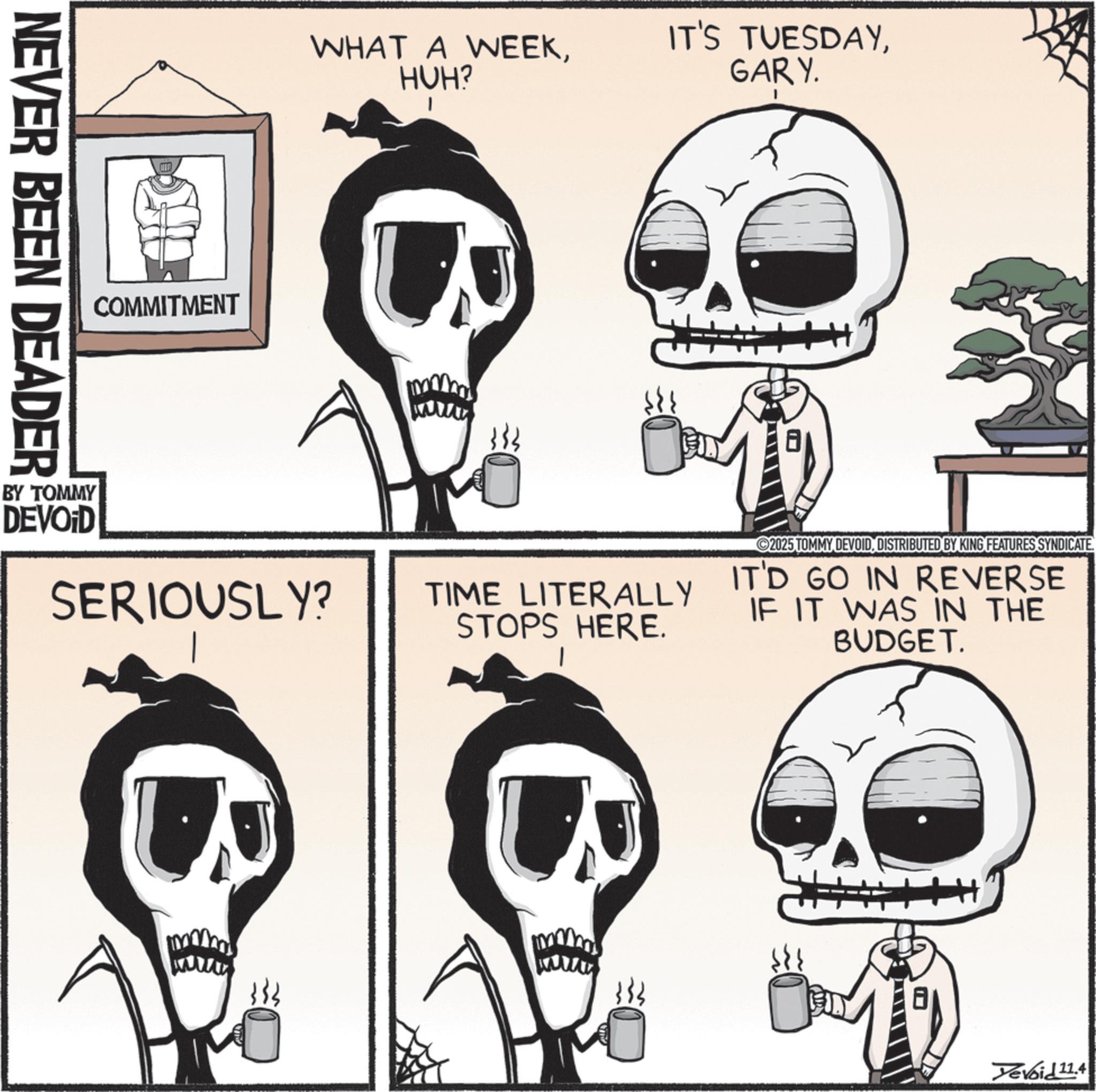 Fiction OCR: WHAT A WEEKHUH? IT'S TUESDAYGARY. COMMITMENT NEVER BEEN DEADER H BY TOMMY DEVOID SERIOUSLY? TIME LITERALLY STOPS HERE. 2025 TOMMY DEVOIDDISTRIBUTED BY KING FEATURES SYNDICATE IT'D GO IN REVERSE IF IT WAS IN THE BUDGET. Yevoid 11.4 WHAT A WEEKHUH ? IT'S TUESDAYGARY . COMMITMENT NEVER BEEN DEADER H BY TOMMY DEVOID SERIOUSLY ? TIME LITERALLY STOPS HERE . 2025 TOMMY DEVOIDDISTRIBUTED BY KING FEATURES SYNDICATE IT'D GO IN REVERSE IF IT WAS IN THE BUDGET . Yevoid 11.4