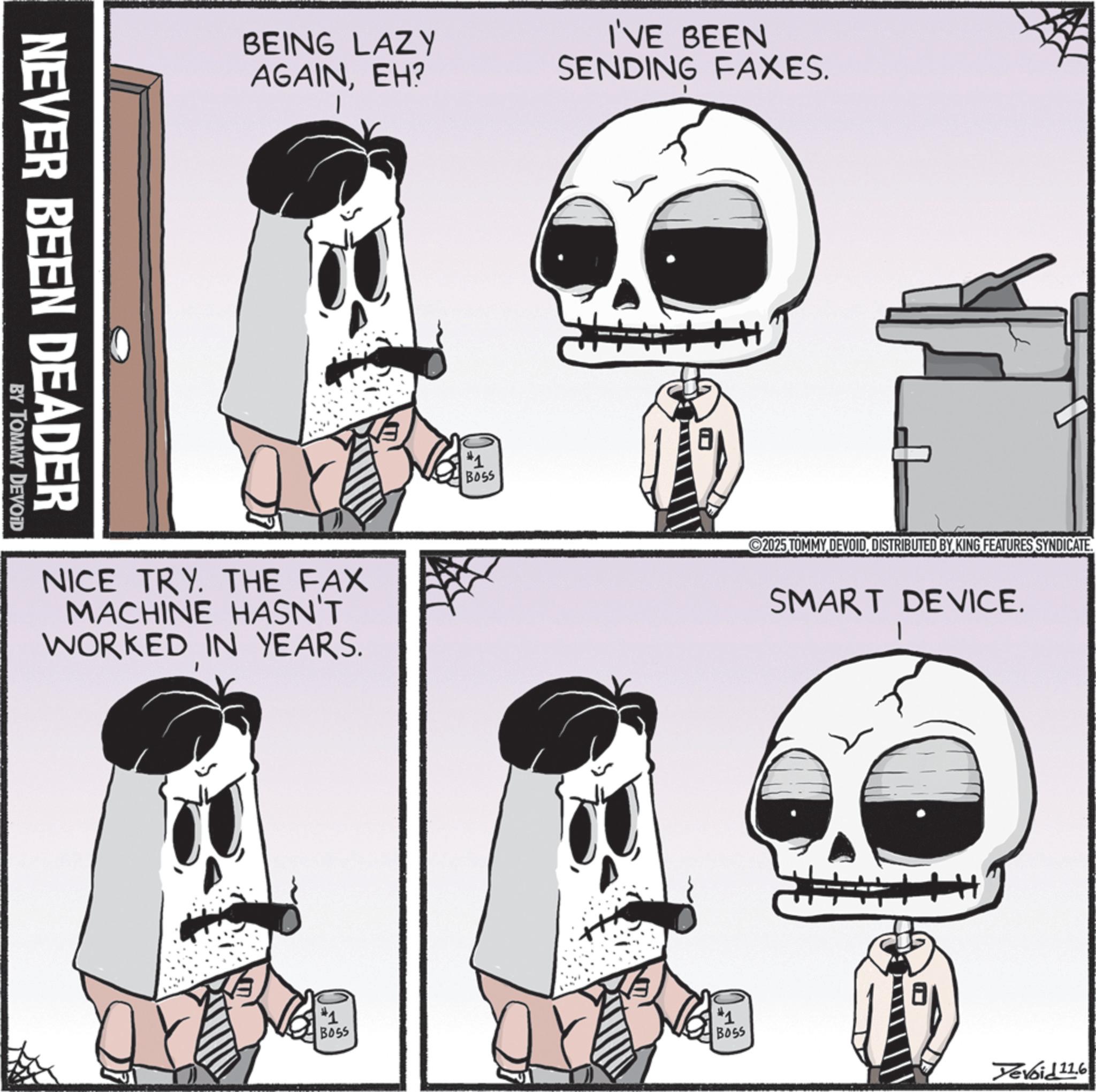 Graphic design OCR: NEVER BEEN DEADER BY TOMMY DEVOID BEING LAZY AGAINEH? NICE TRY. THE FAX MACHINE HASN'T WORKED IN YEARS. #1 Boss I'VE BEEN SENDING FAXES. 2025 TOMMY DEVOIDDISTRIBUTED BY KING FEATURES SYNDICATE. SMART DEVICE. #1 BOSS #1 BOSS Yevoid 116 NEVER BEEN DEADER BY TOMMY DEVOID BEING LAZY AGAINEH ? NICE TRY . THE FAX MACHINE HASN'T WORKED IN YEARS . # 1 Boss I'VE BEEN SENDING FAXES . 2025 TOMMY DEVOIDDISTRIBUTED BY KING FEATURES SYNDICATE . SMART DEVICE . # 1 BOSS # 1 BOSS Yevoid 116