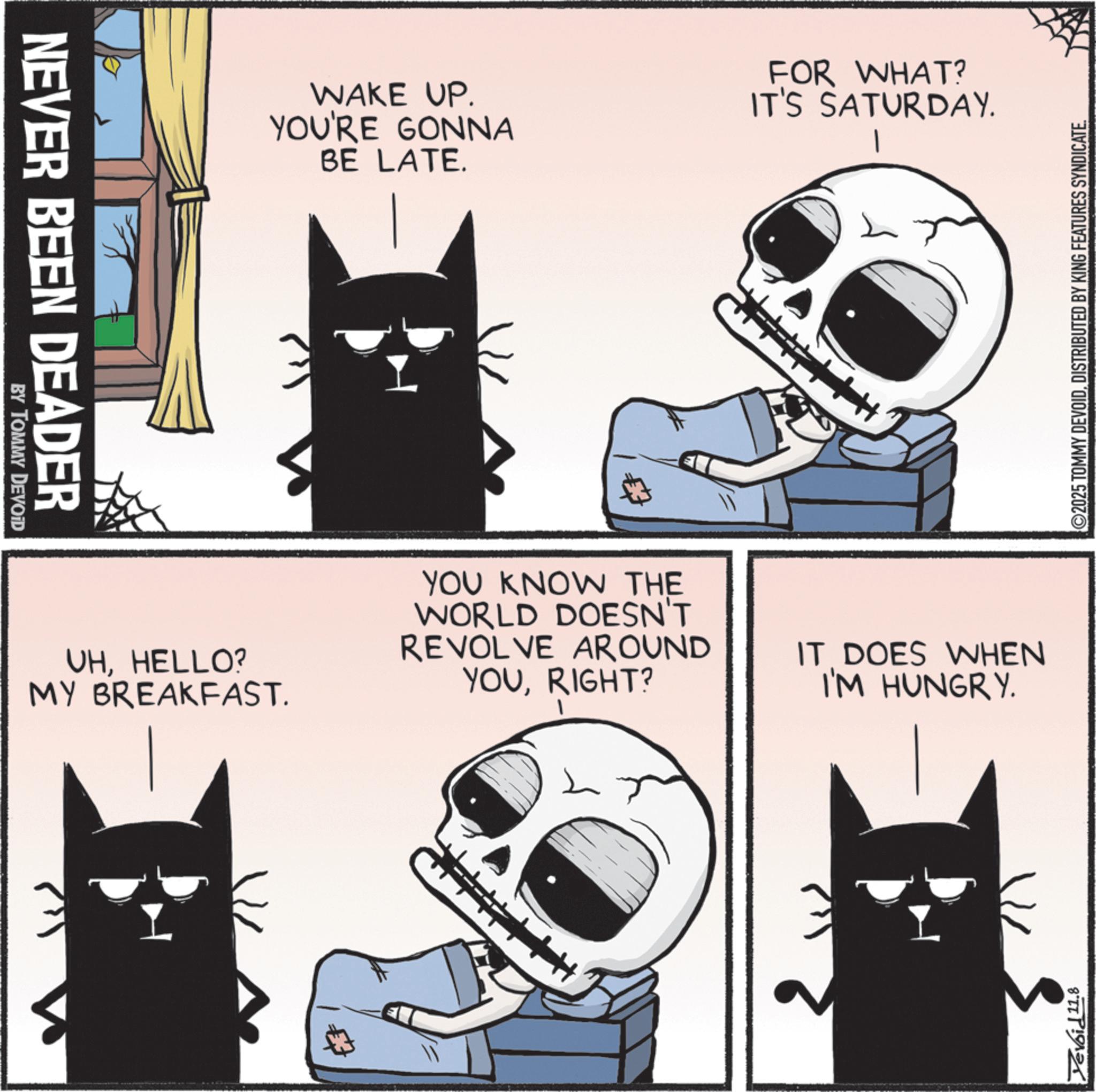 Photo caption OCR: NEVER BEEN DEADER BY TOMMY DEVOID UHHELLO? MY BREAKFAST. WAKE UP. YOU'RE GONNA BE LATE. FOR WHAT? IT'S SATURDAY. YOU KNOW THE WORLD DOESN'T REVOLVE AROUND YOURIGHT? IT DOES WHEN I'M HUNGRY. Devoid 11.8 ©2025 TOMMY DEVOIDDISTRIBUTED BY KING FEATURES SYNDICATE. NEVER BEEN DEADER BY TOMMY DEVOID UHHELLO ? MY BREAKFAST . WAKE UP . YOU'RE GONNA BE LATE . FOR WHAT ? IT'S SATURDAY . YOU KNOW THE WORLD DOESN'T REVOLVE AROUND YOURIGHT ? IT DOES WHEN I'M HUNGRY . Devoid 11.8 © 2025 TOMMY DEVOIDDISTRIBUTED BY KING FEATURES SYNDICATE .