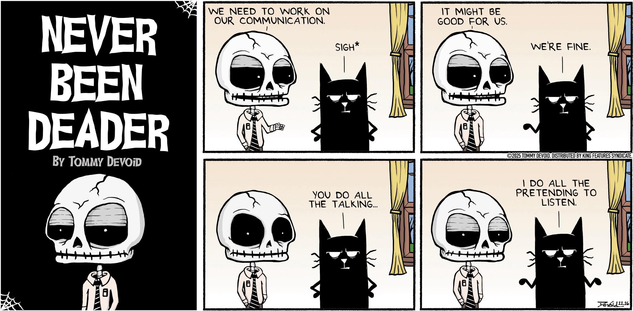 Comic book OCR: NEVER BEEN DEADER BY TOMMY DEVOID WE NEED TO WORK ON OUR COMMUNICATION. SIGH* YOU DO ALL THE TALKING... IT MIGHT BE GOOD FOR US. WE'RE FINE. 2025 TOMMY DEVOIDDISTRIBUTED BY KING FEATURES SYNDICATE. I DO ALL THE PRETENDING TO LISTEN. Yevoid 11.16 NEVER BEEN DEADER BY TOMMY DEVOID WE NEED TO WORK ON OUR COMMUNICATION . SIGH * YOU DO ALL THE TALKING ... IT MIGHT BE GOOD FOR US . WE'RE FINE . 2025 TOMMY DEVOIDDISTRIBUTED BY KING FEATURES SYNDICATE . I DO ALL THE PRETENDING TO LISTEN . Yevoid 11.16