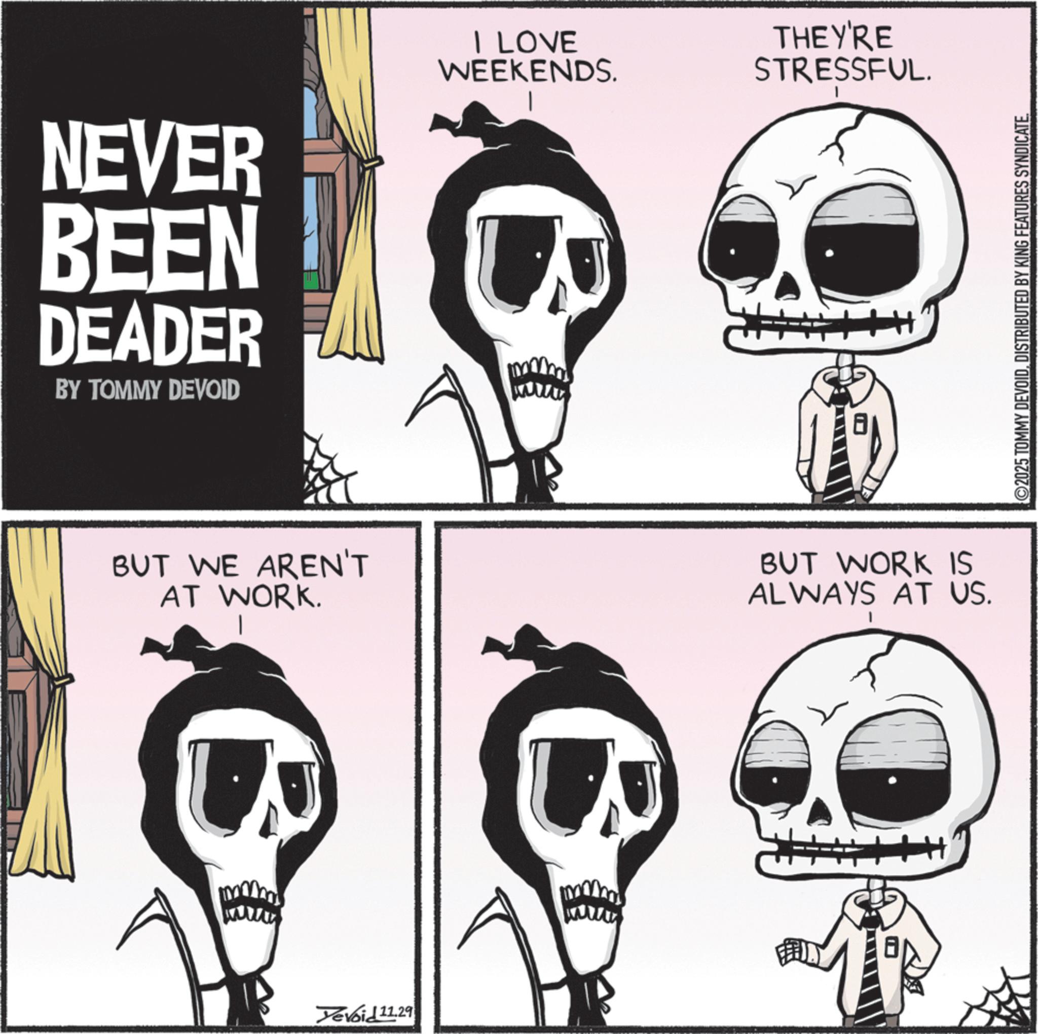 Clip art OCR: NEVER BEEN DEADER I LOVE WEEKENDS. BY TOMMY DEVOID www BUT WE AREN'T AT WORK. Devoid 11.29 wwww THEY'RE STRESSFUL. BUT WORK IS ALWAYS AT US. ©2025 TOMMY DEVOIDDISTRIBUTED BY KING FEATURES SYNDICATE. NEVER BEEN DEADER I LOVE WEEKENDS . BY TOMMY DEVOID www BUT WE AREN'T AT WORK . Devoid 11.29 wwww THEY'RE STRESSFUL . BUT WORK IS ALWAYS AT US . © 2025 TOMMY DEVOIDDISTRIBUTED BY KING FEATURES SYNDICATE .