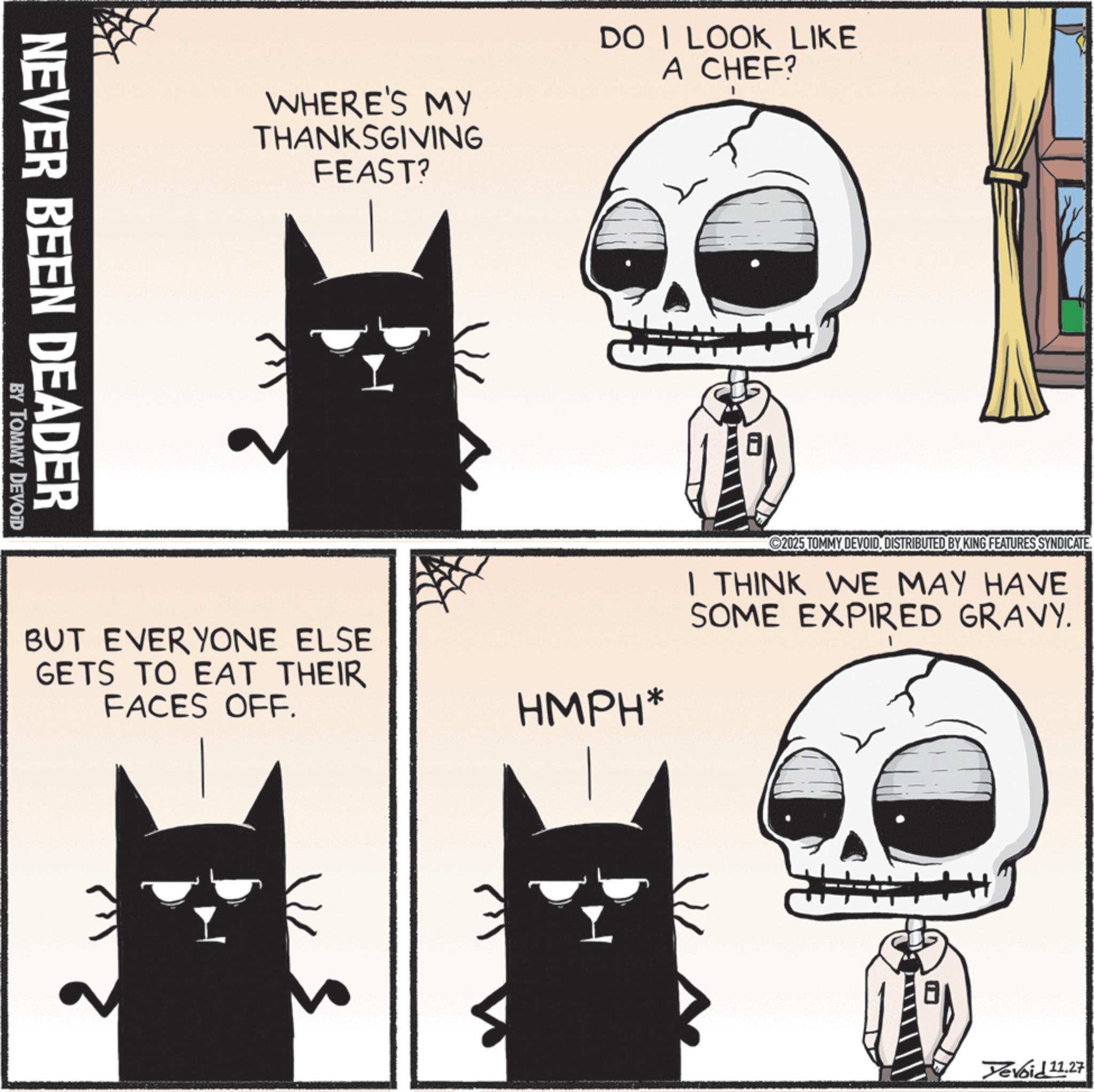 Animation OCR: NEVER BEEN DEADER BY TOMMY DEVOID WHERE'S MY THANKSGIVING FEAST? DO I LOOK LIKE A CHEF? ©2025 TOMMY DEVOIDDISTRIBUTED BY KING FEATURES SYNDICATE I THINK WE MAY HAVE SOME EXPIRED GRAVY. BUT EVERYONE ELSE GETS TO EAT THEIR FACES OFF. HMPH* Yevoid 11.27 NEVER BEEN DEADER BY TOMMY DEVOID WHERE'S MY THANKSGIVING FEAST ? DO I LOOK LIKE A CHEF ? © 2025 TOMMY DEVOIDDISTRIBUTED BY KING FEATURES SYNDICATE I THINK WE MAY HAVE SOME EXPIRED GRAVY . BUT EVERYONE ELSE GETS TO EAT THEIR FACES OFF . HMPH * Yevoid 11.27