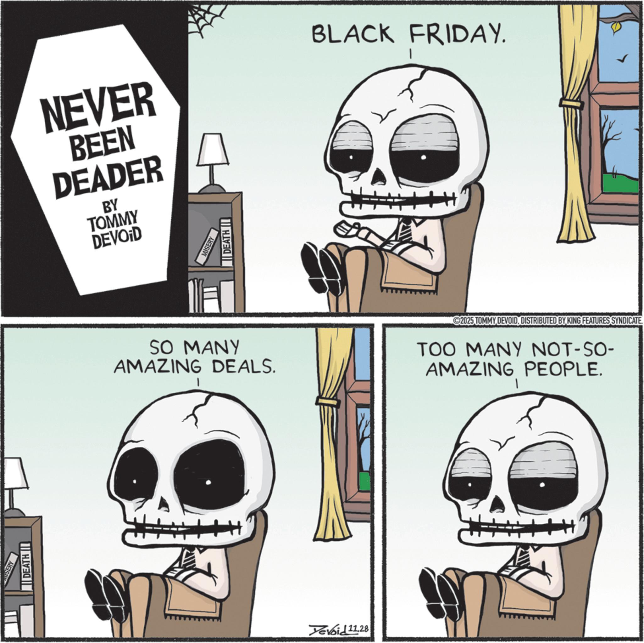 Animated cartoon OCR: SERY DEATH || NEVER BEEN DEADER BY BLACK FRIDAY. TOMMY DEVOID MISERY DEATH I SO MANY AMAZING DEALS. I 2025 TOMMYDISTRIBUTED BY KING FEATURES SYNDICATE TOO MANY NOT-SO- AMAZING PEOPLE. 1 Yevoid 11.28 SERY DEATH || NEVER BEEN DEADER BY BLACK FRIDAY . TOMMY DEVOID MISERY DEATH I SO MANY AMAZING DEALS . I 2025 TOMMYDISTRIBUTED BY KING FEATURES SYNDICATE TOO MANY NOT - SO- AMAZING PEOPLE . 1 Yevoid 11.28