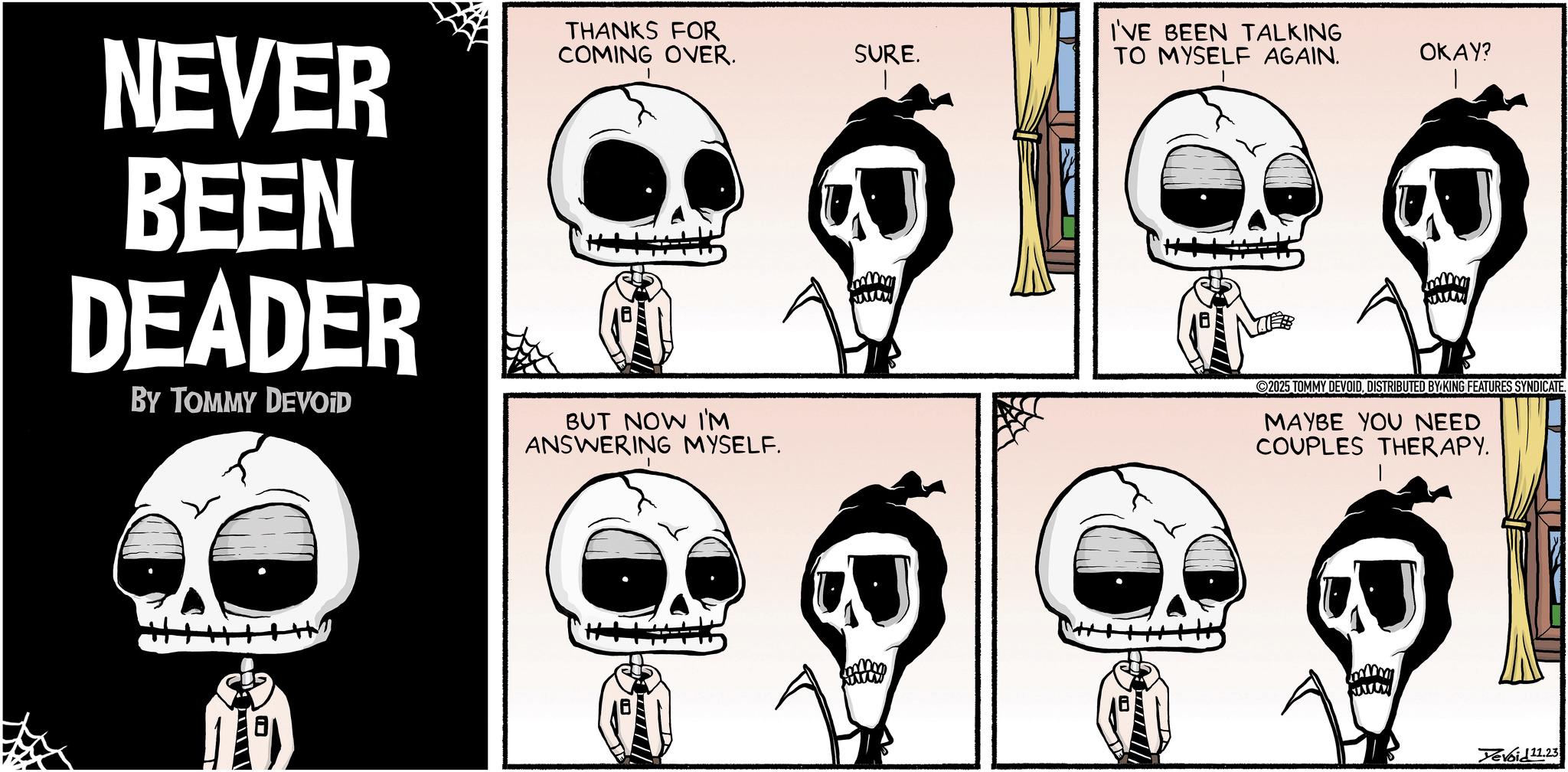 Animated cartoon OCR: SURE. I'VE BEEN TALKING TO MYSELF AGAIN. OKAY? NEVER BEEN DEADER BY TOMMY DEVOID THANKS FOR COMING OVER. BUT NOW I'M ANSWERING MYSELF. ---- 2025 TOMMY DEVOIDDISTRIBUTED BY KING FEATURES SYNDICATE. MAYBE YOU NEED COUPLES THERAPY. Yevoid 11.23 SURE . I'VE BEEN TALKING TO MYSELF AGAIN . OKAY ? NEVER BEEN DEADER BY TOMMY DEVOID THANKS FOR COMING OVER . BUT NOW I'M ANSWERING MYSELF . ---- 2025 TOMMY DEVOIDDISTRIBUTED BY KING FEATURES SYNDICATE . MAYBE YOU NEED COUPLES THERAPY . Yevoid 11.23