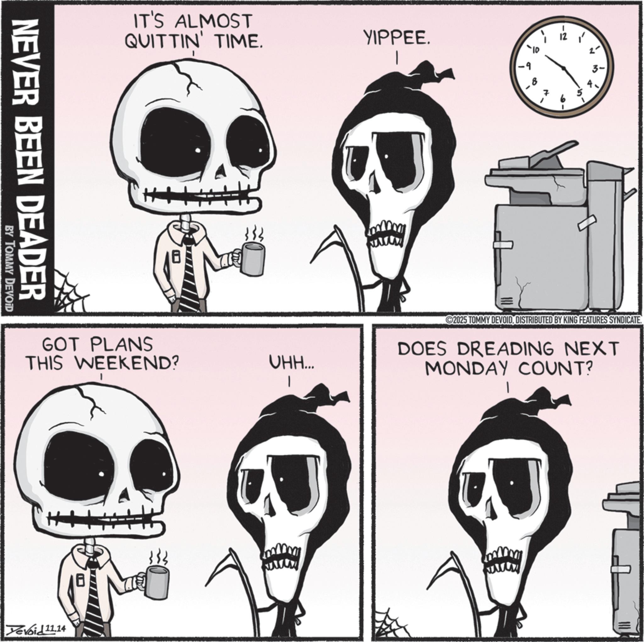 Skull OCR: NEVER BEEN DEADER BY TOMMY DEVOID IT'S ALMOST QUITTIN' TIME. YIPPEE. 12 -9 ++ GOT PLANS THIS WEEKEND? VHH... Yevoid 11.14 2- 3- ©2025 TOMMY DEVOIDDISTRIBUTED BY KING FEATURES SYNDICATE. DOES DREADING NEXT MONDAY COUNT? NEVER BEEN DEADER BY TOMMY DEVOID IT'S ALMOST QUITTIN ' TIME . YIPPEE . 12 -9 ++ GOT PLANS THIS WEEKEND ? VHH ... Yevoid 11.14 2- 3- © 2025 TOMMY DEVOIDDISTRIBUTED BY KING FEATURES SYNDICATE . DOES DREADING NEXT MONDAY COUNT ?