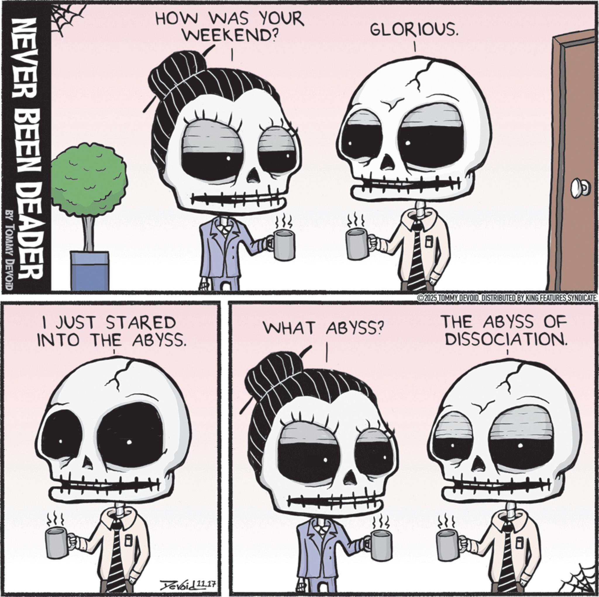Happiness OCR: NEVER BEEN DEADER BY TOMMY DEVOID HOW WAS YOUR WEEKEND? # 333 GLORIOUS. I JUST STARED INTO THE ABYSS. WHAT ABYSS? 2025 TOMMY DEVOIDDISTRIBUTED BY KING FEATURES SYNDICATE. THE ABYSS OF DISSOCIATION. Devoid 11.17 NEVER BEEN DEADER BY TOMMY DEVOID HOW WAS YOUR WEEKEND ? # 333 GLORIOUS . I JUST STARED INTO THE ABYSS . WHAT ABYSS ? 2025 TOMMY DEVOIDDISTRIBUTED BY KING FEATURES SYNDICATE . THE ABYSS OF DISSOCIATION . Devoid 11.17