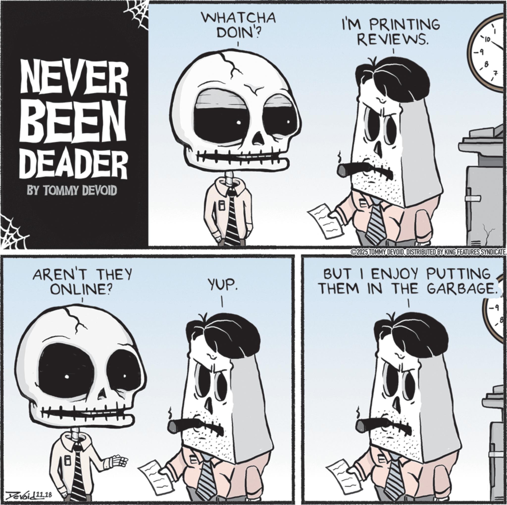 Animated cartoon OCR: NEVER BEEN DEADER BY TOMMY DEVOID WHATCHA DOIN'? AREN'T THEY ONLINE? Devoid 11.18 I'M PRINTING REVIEWS. 2025 TOMMY DEVOIDDISTRIBUTED BY KING FEATURES SYNDICATE. YUP. BUT I ENJOY PUTTING THEM IN THE GARBAGE. .9 NEVER BEEN DEADER BY TOMMY DEVOID WHATCHA DOIN ' ? AREN'T THEY ONLINE ? Devoid 11.18 I'M PRINTING REVIEWS . 2025 TOMMY DEVOIDDISTRIBUTED BY KING FEATURES SYNDICATE . YUP . BUT I ENJOY PUTTING THEM IN THE GARBAGE . .9
