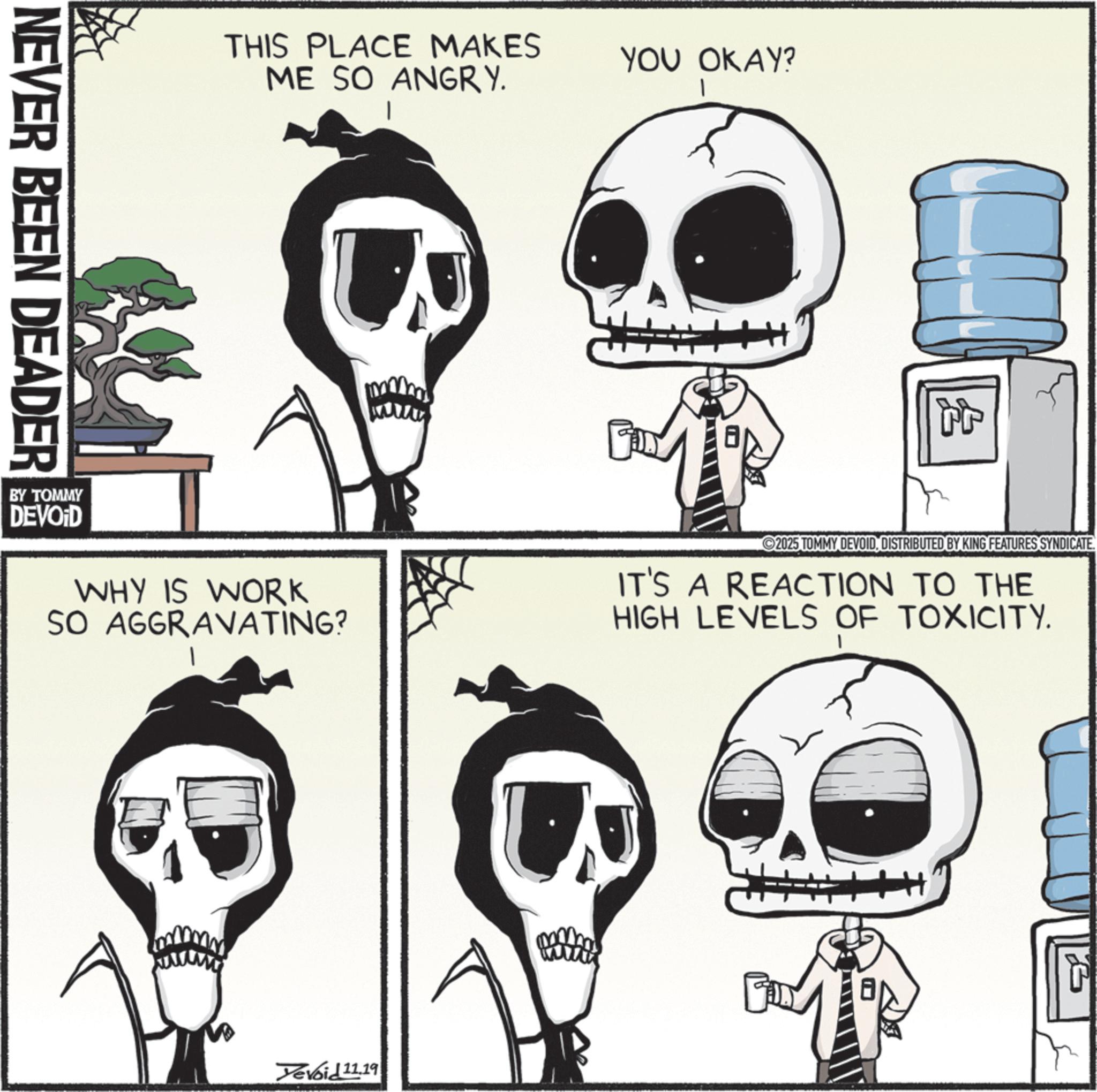 Bone OCR: NEVER BEEN DEADER THIS PLACE MAKES ME SO ANGRY. YOU OKAY? Tr BY TOMMY DEVOID WHY IS WORK SO AGGRAVATING? 2025 TOMMY DEVOIDDISTRIBUTED BY KING FEATURES SYNDICATE. IT'S A REACTION TO THE HIGH LEVELS OF TOXICITY. Yevoid 11.19 ? NEVER BEEN DEADER THIS PLACE MAKES ME SO ANGRY . YOU OKAY ? Tr BY TOMMY DEVOID WHY IS WORK SO AGGRAVATING ? 2025 TOMMY DEVOIDDISTRIBUTED BY KING FEATURES SYNDICATE . IT'S A REACTION TO THE HIGH LEVELS OF TOXICITY . Yevoid 11.19 ?