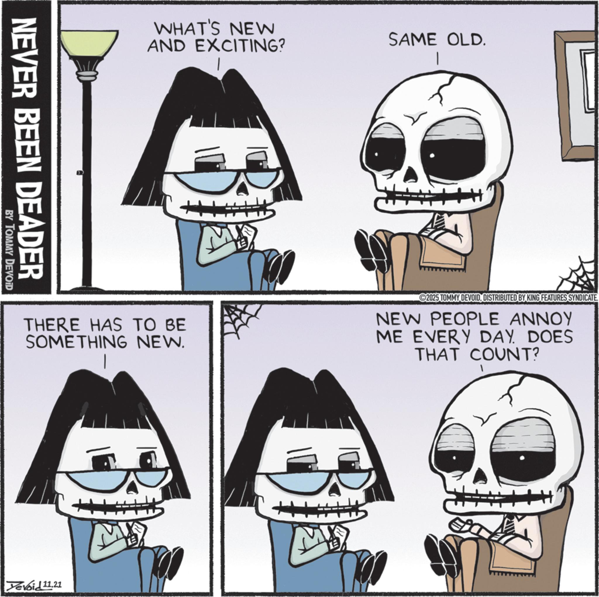 Skull OCR: NEVER BEEN DEADER BY TOMMY DEVOID WHAT'S NEW AND EXCITING? SAME OLD. THERE HAS TO BE SOMETHING NEW. 2025 TOMMY DEVOIDDISTRIBUTED BY KING FEATURES SYNDICATE. NEW PEOPLE ANNOY ME EVERY DAY. DOES THAT COUNT? Yevoid 11.21 NEVER BEEN DEADER BY TOMMY DEVOID WHAT'S NEW AND EXCITING ? SAME OLD . THERE HAS TO BE SOMETHING NEW . 2025 TOMMY DEVOIDDISTRIBUTED BY KING FEATURES SYNDICATE . NEW PEOPLE ANNOY ME EVERY DAY . DOES THAT COUNT ? Yevoid 11.21