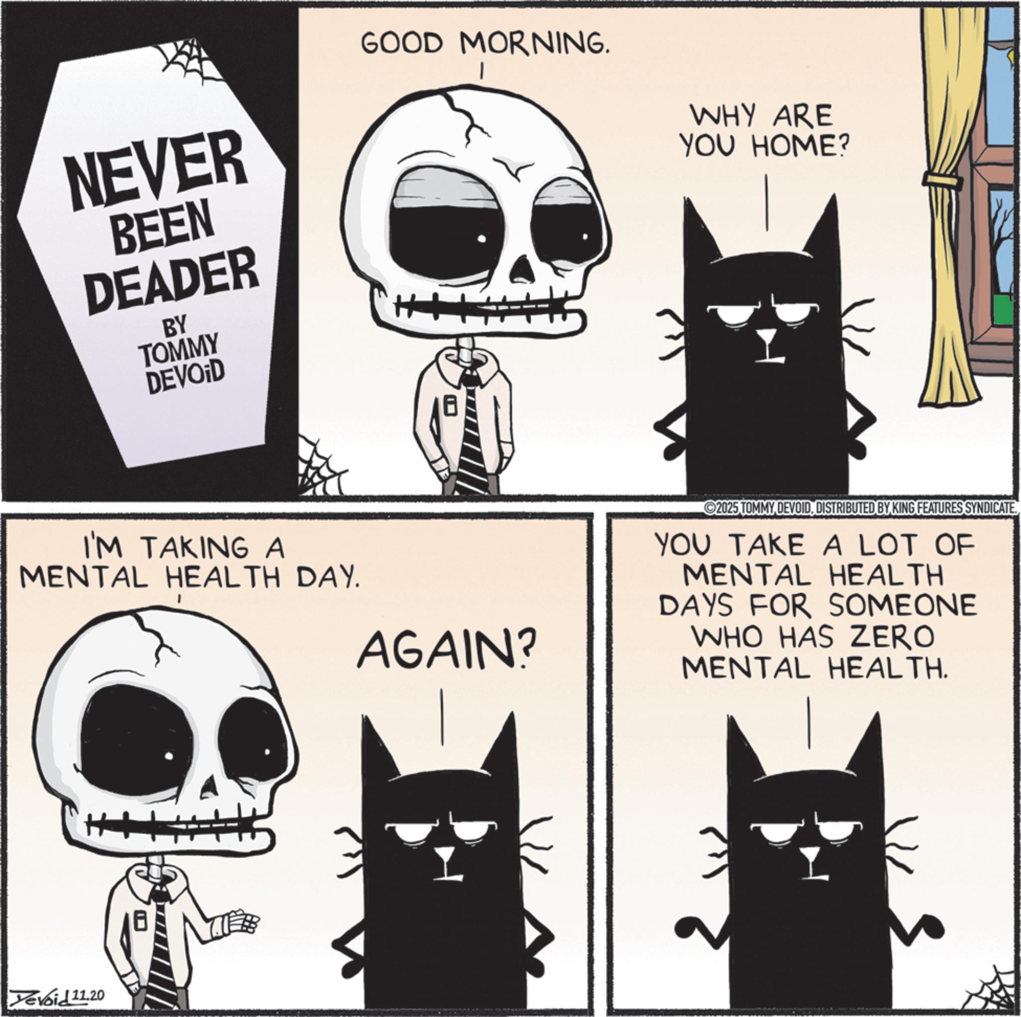 Whiskers OCR: NEVER BEEN DEADER BY TOMMY DEVOID GOOD MORNING. WHY ARE YOU HOME? I'M TAKING A MENTAL HEALTH DAY. Yevoid 11.20 AGAIN? 2025 TOMMYDISTRIBUTED BY KING FEATURES SYNDICATE. YOU TAKE A LOT OF MENTAL HEALTH DAYS FOR SOMEONE WHO HAS ZERO MENTAL HEALTH. NEVER BEEN DEADER BY TOMMY DEVOID GOOD MORNING . WHY ARE YOU HOME ? I'M TAKING A MENTAL HEALTH DAY . Yevoid 11.20 AGAIN ? 2025 TOMMYDISTRIBUTED BY KING FEATURES SYNDICATE . YOU TAKE A LOT OF MENTAL HEALTH DAYS FOR SOMEONE WHO HAS ZERO MENTAL HEALTH .