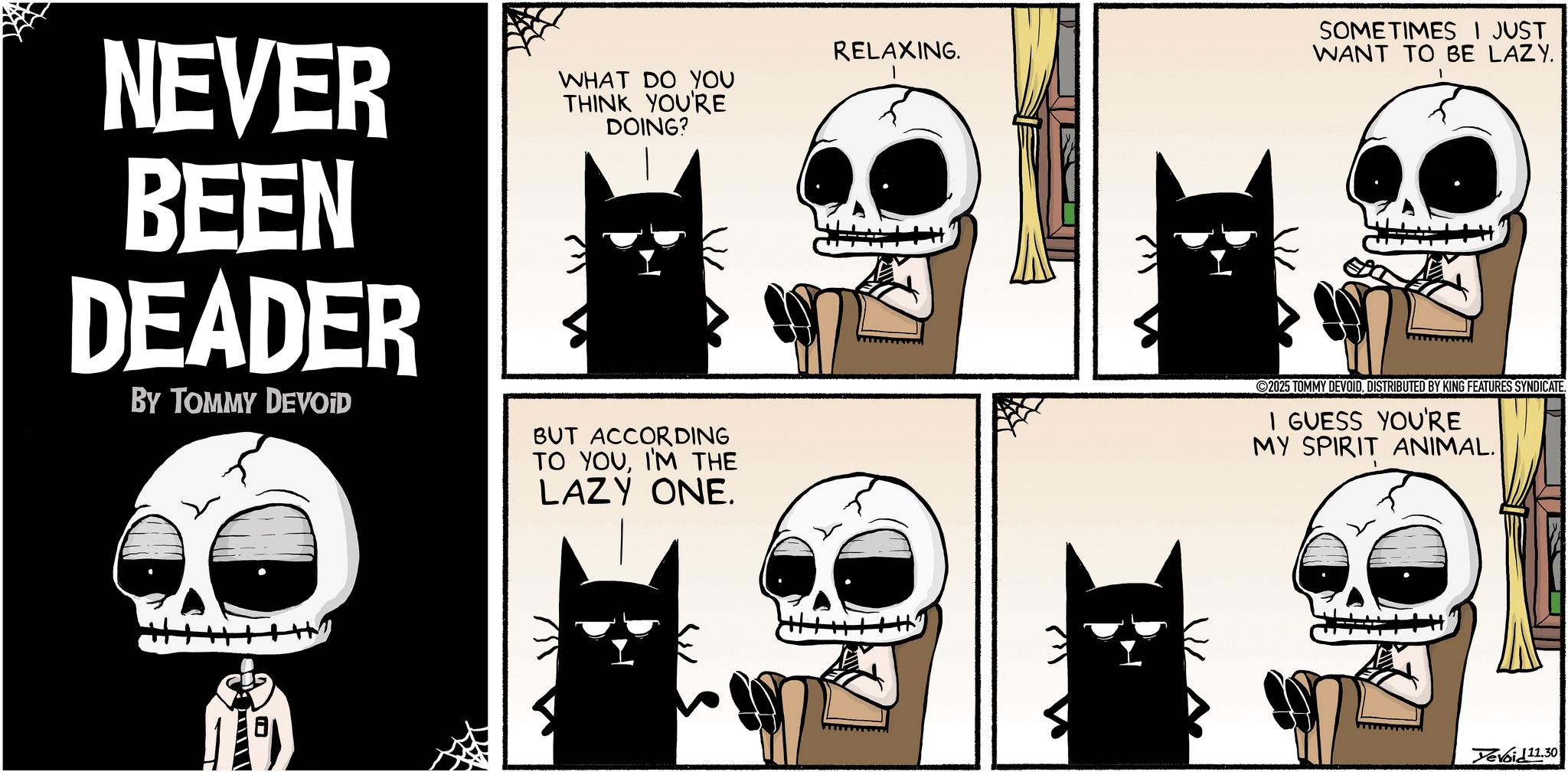 Fictional character OCR: NEVER BEEN DEADER BY TOMMY DEVOID WHAT DO YOU THINK YOU'RE DOING? BUT ACCORDING TO YOUI'M THE LAZY ONE. RELAXING. SOMETIMES I JUST WANT TO BE LAZY. 2025 TOMMY DEVOIDDISTRIBUTED BY KING FEATURES SYNDICATE. I GUESS YOU'RE MY SPIRIT ANIMAL. H Devoid11.30 NEVER BEEN DEADER BY TOMMY DEVOID WHAT DO YOU THINK YOU'RE DOING ? BUT ACCORDING TO YOUI'M THE LAZY ONE . RELAXING . SOMETIMES I JUST WANT TO BE LAZY . 2025 TOMMY DEVOIDDISTRIBUTED BY KING FEATURES SYNDICATE . I GUESS YOU'RE MY SPIRIT ANIMAL . H Devoid11.30