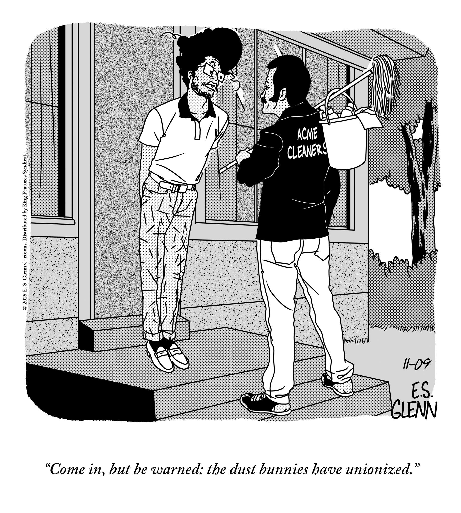 Line art OCR: ©2025 E. S. Glenn Cartoons. Distributed by King Features Syndicate. ACME CLEANERS 11-09 E.S. GLENN "Come inbut be warned: the dust bunnies have unionized." © 2025 E. S. Glenn Cartoons . Distributed by King Features Syndicate . ACME CLEANERS 11-09 E.S. GLENN " Come inbut be warned : the dust bunnies have unionized . "
