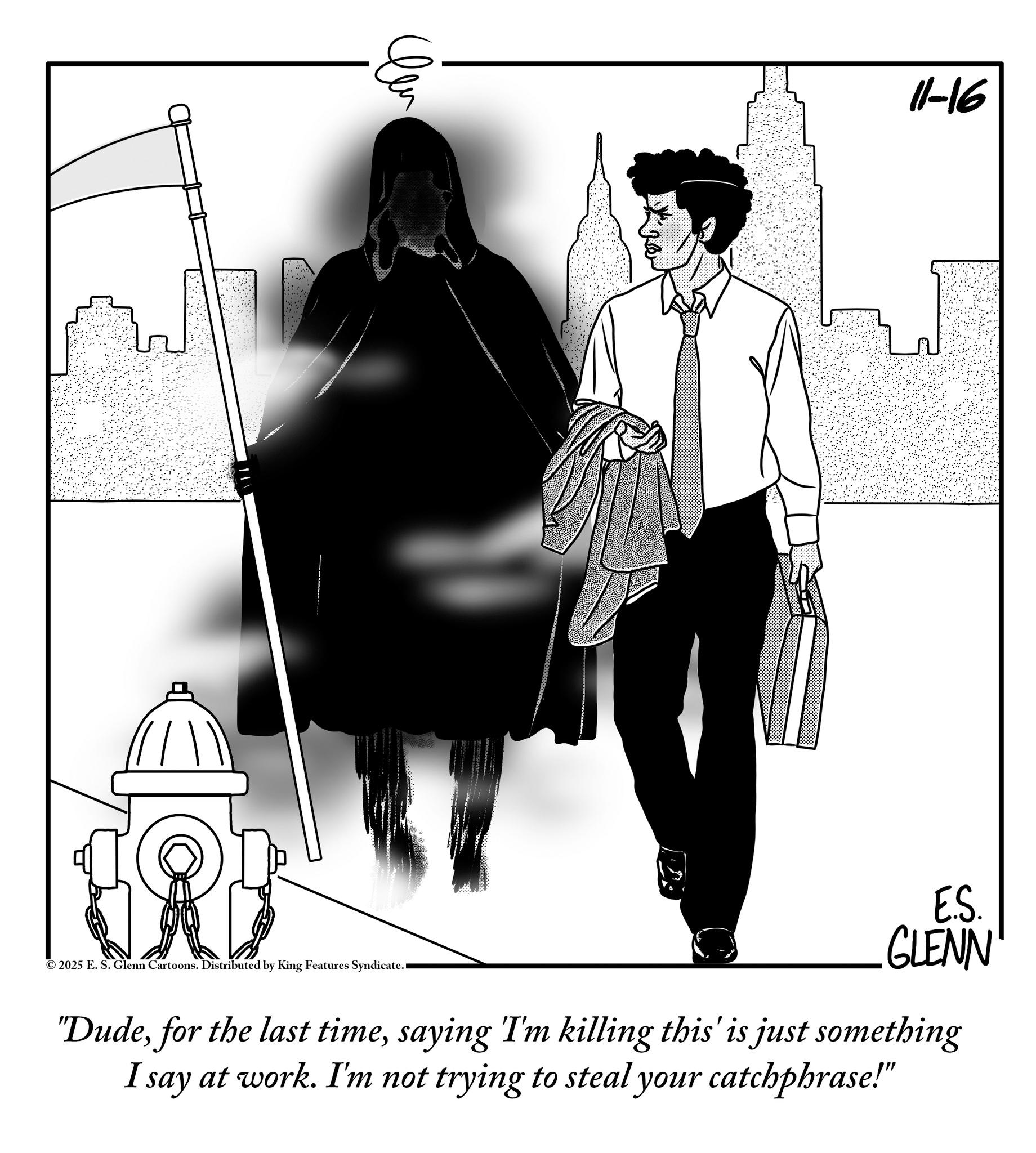 Animation OCR: ? 11-16 ©2025 E. S. Glenn Cartoons. Distributed by King Features Syndicate. E.S. GLENN "Dudesaying I'm killing this' is just something I say at work. I'm not trying to steal your catchphrase!" ? 11-16 © 2025 E. S. Glenn Cartoons . Distributed by King Features Syndicate . E.S. GLENN " Dudefor the last timesaying I'm killing this ' is just something I say at work . I'm not trying to steal your catchphrase ! "