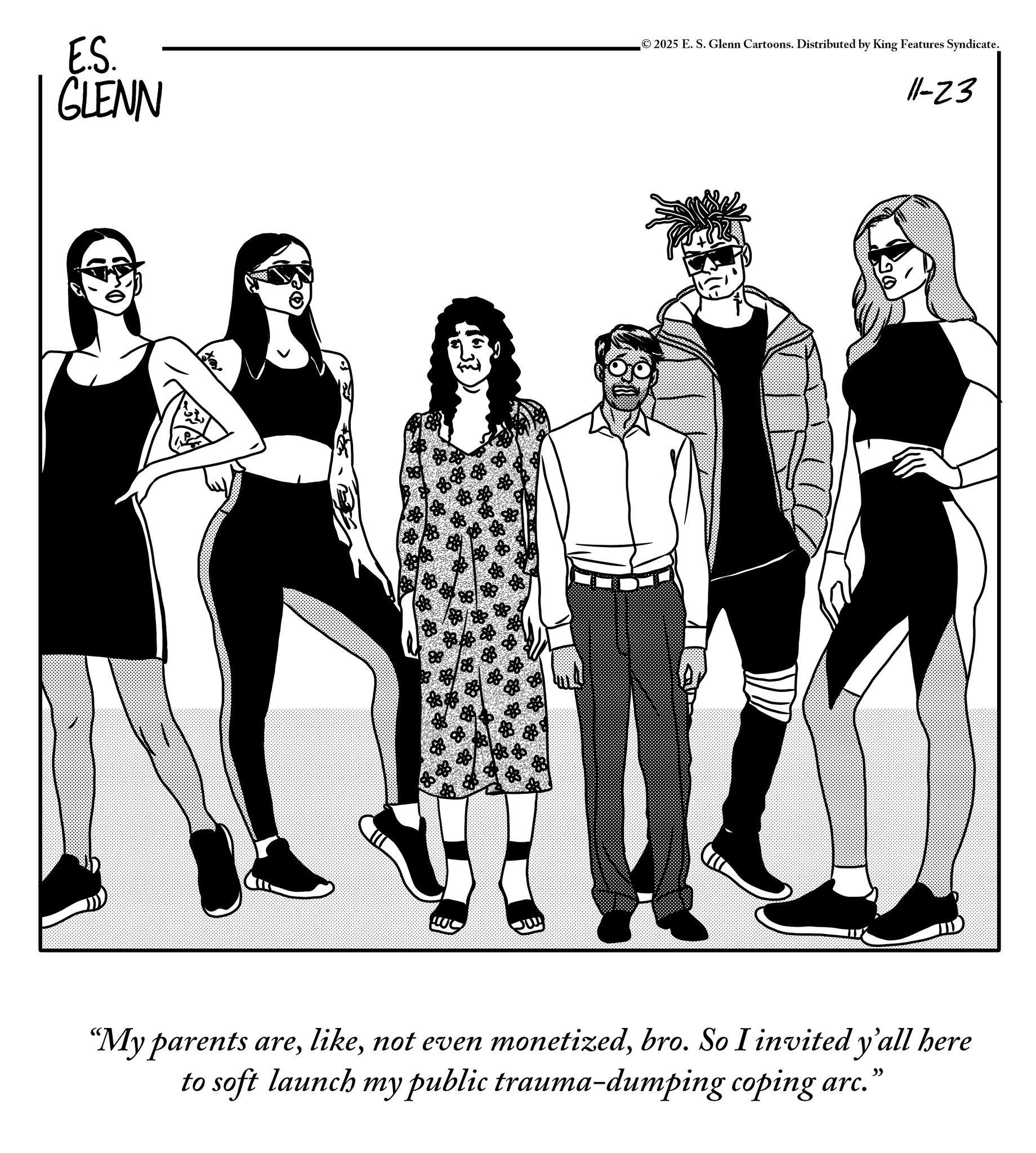 Animation OCR: E.S. © 2025 E. S. Glenn Cartoons. Distributed by King Features Syndicate. GLENN 11-23 "My parents arebro. So I invited y'all here to soft launch my public trauma-dumping coping arc. ?? E.S. © 2025 E. S. Glenn Cartoons . Distributed by King Features Syndicate . GLENN 11-23 " My parents arenot even monetizedbro . So I invited y'all here to soft launch my public trauma - dumping coping arc . ??