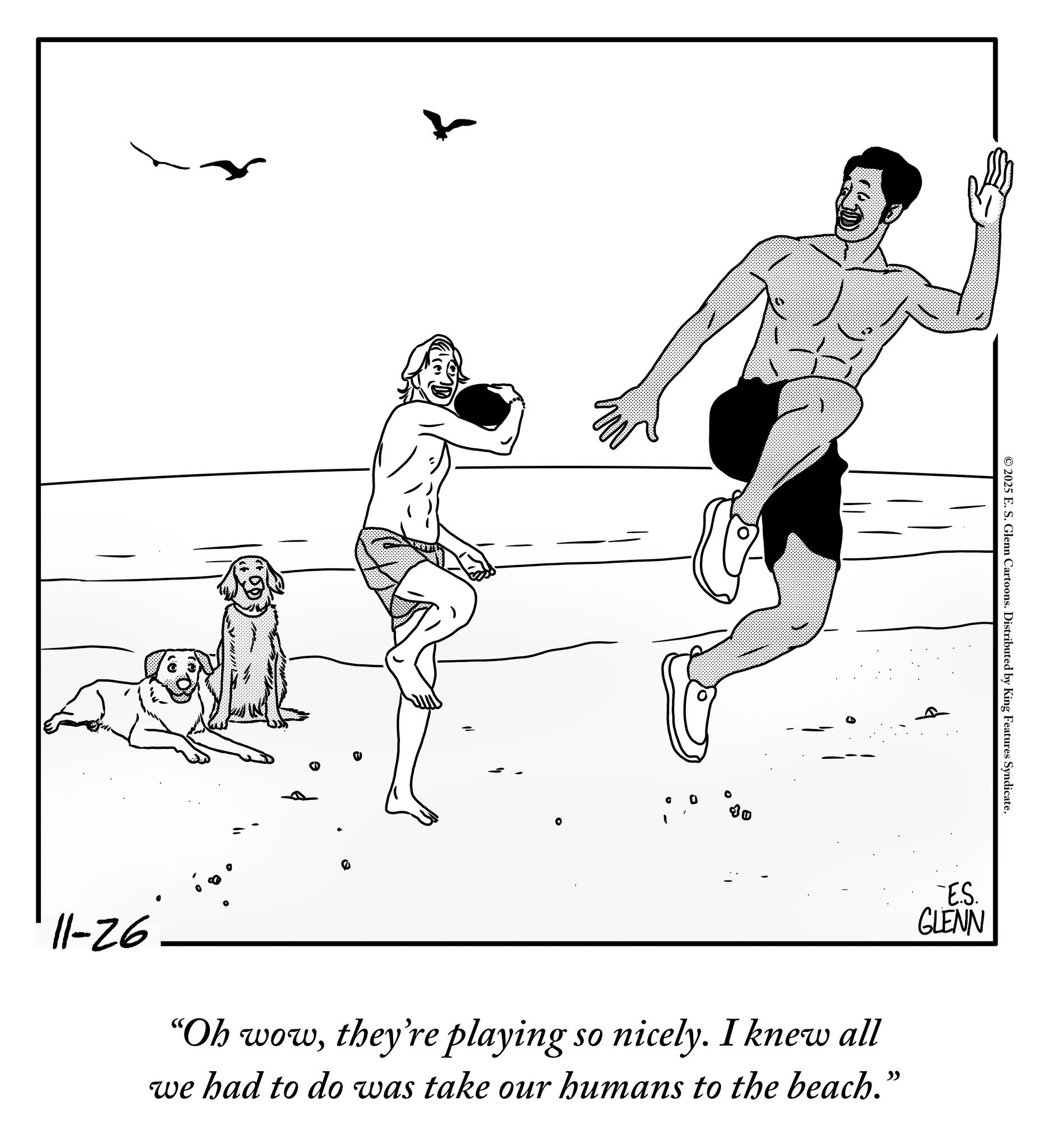 Balance OCR: D 10 ©2025 E. S. Glenn Cartoons. Distributed by King Features Syndicate. -ES. GLENN 11-26 "Oh wowthey're playing so nicely. I knew all we had to do was take our humans to the beach." D 10 © 2025 E. S. Glenn Cartoons . Distributed by King Features Syndicate . -ES . GLENN 11-26 " Oh wowthey're playing so nicely . I knew all we had to do was take our humans to the beach . "