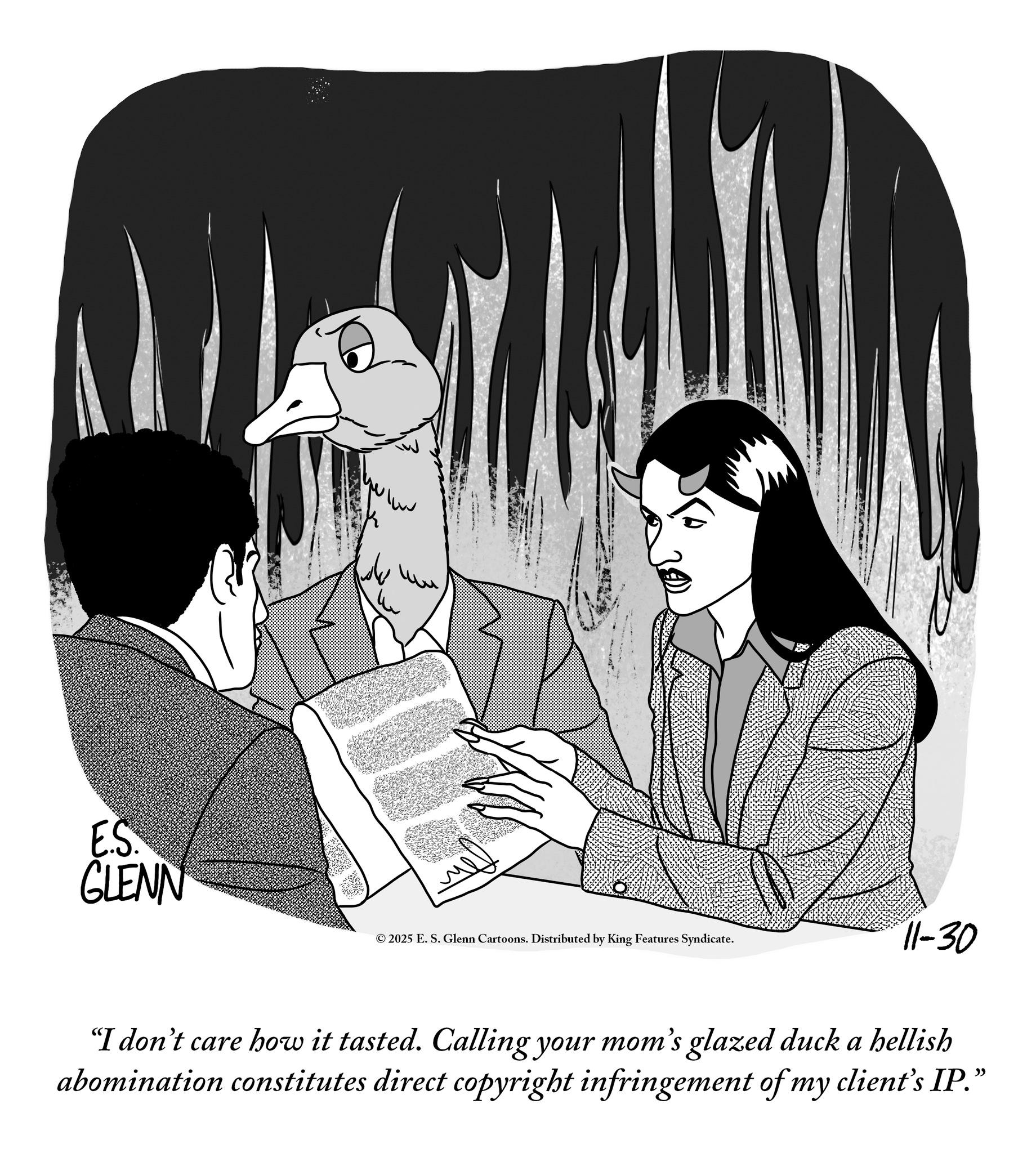 Photo caption OCR: E.S. GLENN ?? © 2025 E. S. Glenn Cartoons. Distributed by King Features Syndicate. 11-30 "I don't care how it tasted. Calling your mom's glazed duck a hellish abomination constitutes direct copyright infringement of my client's IP." E.S. GLENN ?? © 2025 E. S. Glenn Cartoons . Distributed by King Features Syndicate . 11-30 " I don't care how it tasted . Calling your mom's glazed duck a hellish abomination constitutes direct copyright infringement of my client's IP . "