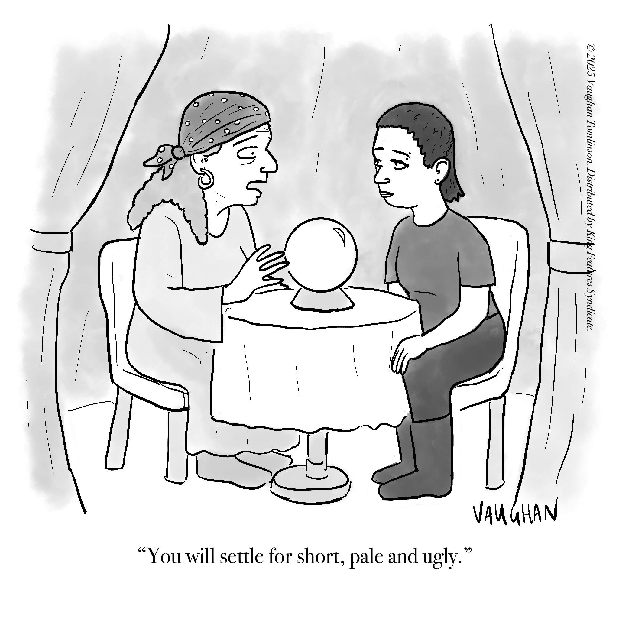 Fictional character OCR: ©2025 Vaughan Tomlinson. Distributed by King Features Syndicate. VAUGHAN "You will settle for shortpale and ugly." © 2025 Vaughan Tomlinson . Distributed by King Features Syndicate . VAUGHAN " You will settle for shortpale and ugly . "
