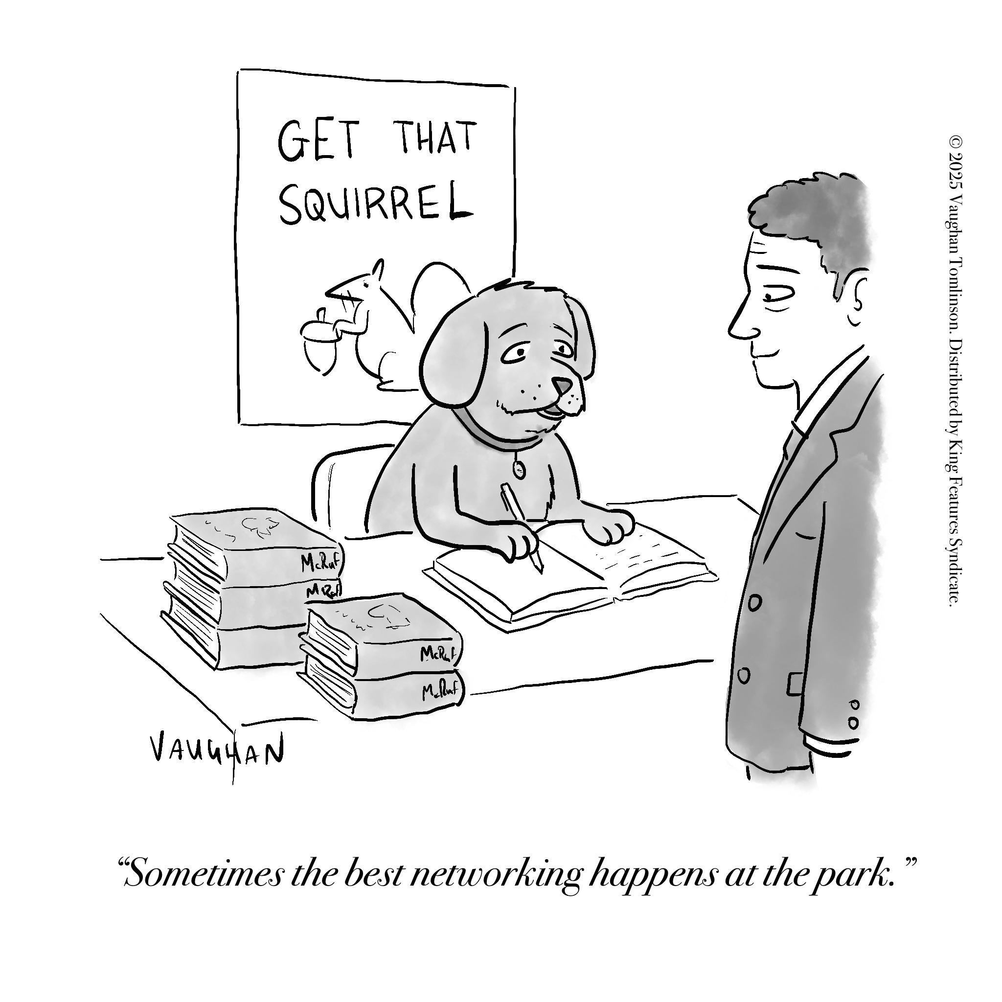 Sketch OCR: GET THAT SQUIRREL 3 McRuf © 2025 Vaughan Tomlinson. Distributed by King Features Syndicate. VAUGHAN McRuf Mclluf "Sometimes the best networking happens at the park." GET THAT SQUIRREL 3 McRuf © 2025 Vaughan Tomlinson . Distributed by King Features Syndicate . VAUGHAN McRuf Mclluf " Sometimes the best networking happens at the park . "
