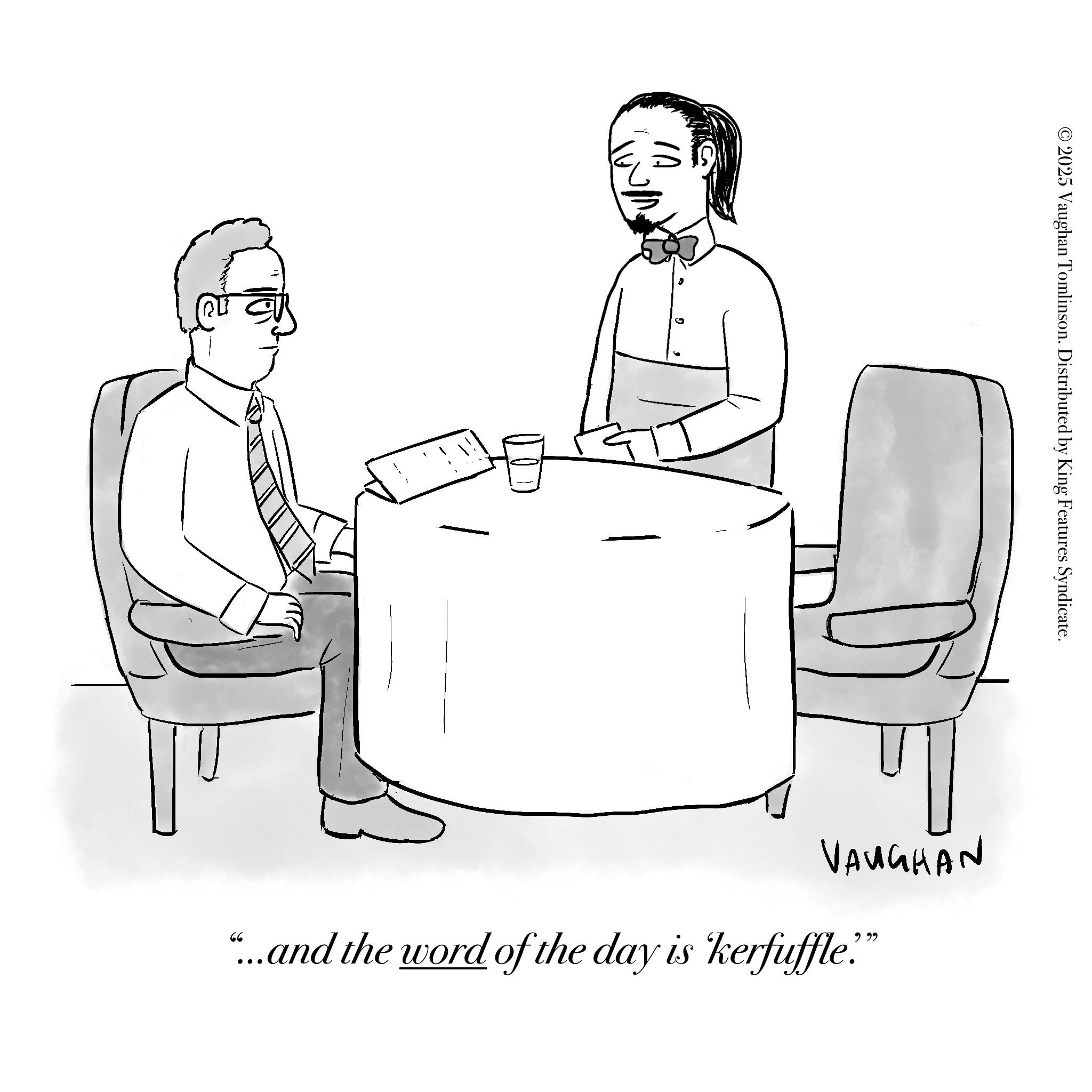Armrest OCR: IA © 2025 Vaughan Tomlinson. Distributed by King Features Syndicate. ?? VAUGHAN "...and the word of the day is kerfuffle." IA © 2025 Vaughan Tomlinson . Distributed by King Features Syndicate . ?? VAUGHAN " ... and the word of the day is kerfuffle . "
