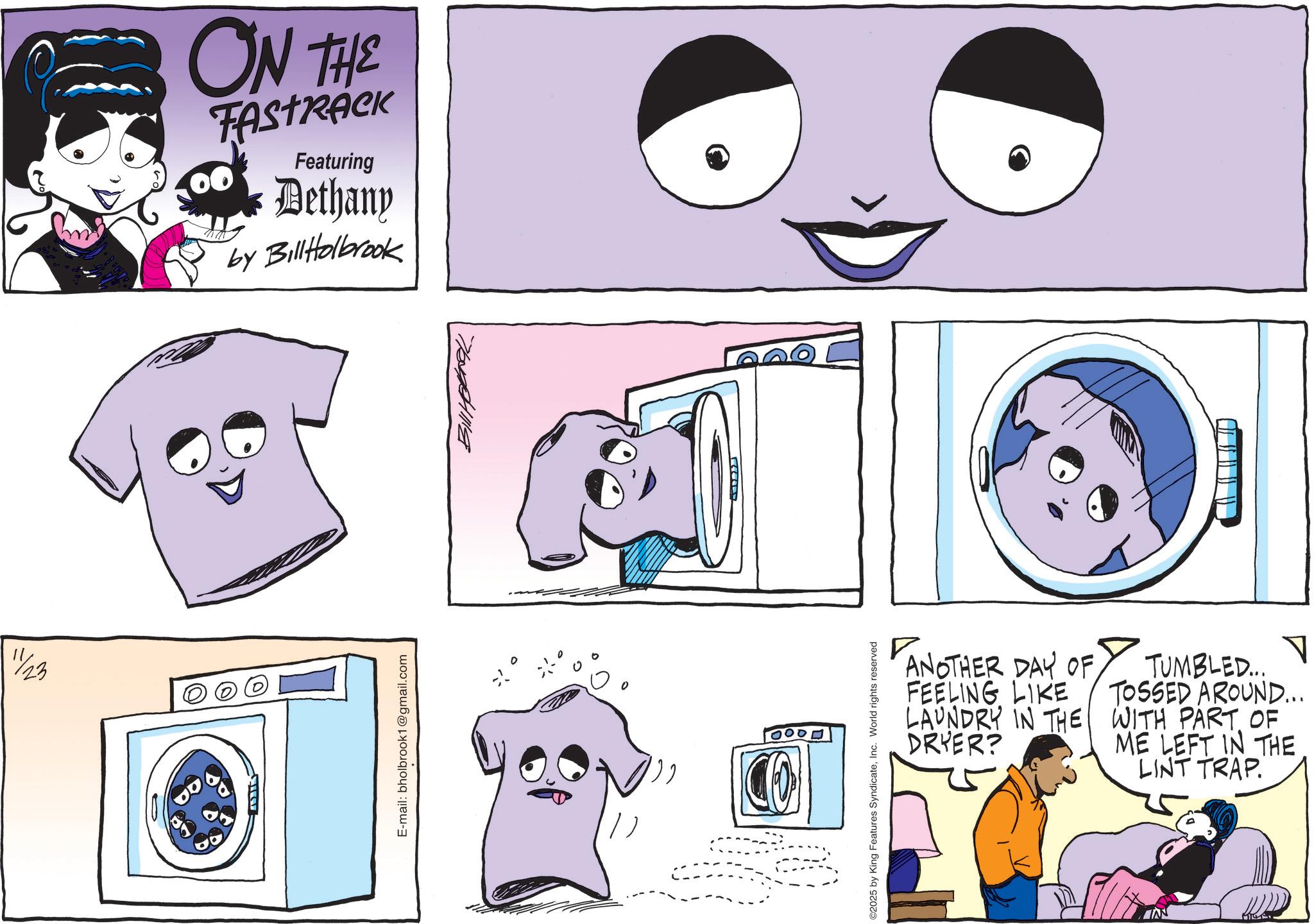 Animation OCR: 11/23 ON THE FASTRACK 00 Featuring Dethany by BillHolbrook E-mail: bholbrook1@gmail.com 70411118 100 CO 2 ANOTHER DAY OF FEELING LIKE LAUNDRY IN THE DRYER? ? TUMBLED... TOSSED AROUND... WITH PART OF ME LEFT IN THE LINT TRAP. ©2025 by King Features SyndicateInc. World rights reserved 11/23 ON THE FASTRACK 00 Featuring Dethany by BillHolbrook E - mail : bholbrook1@gmail.com 70411118 100 CO 2 ANOTHER DAY OF FEELING LIKE LAUNDRY IN THE DRYER ? ? TUMBLED ... TOSSED AROUND ... WITH PART OF ME LEFT IN THE LINT TRAP . © 2025 by King Features SyndicateInc. World rights reserved