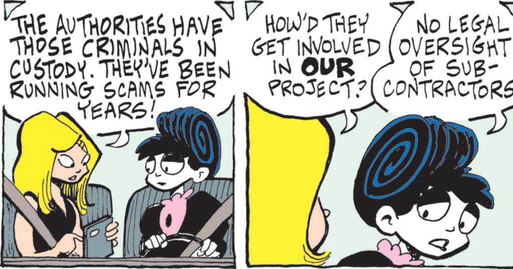 Comic book OCR: THE AUTHORITIES HAVE THOSE CRIMINALS IN CUSTODY. THEY'VE BEEN RUNNING SCAMS FOR YEARS! HOW'D THEY GET INVOLVED OVERSIGHT IN OUR NO LEGAL OF SUB- PROJECT? CONTRACTORS THE AUTHORITIES HAVE THOSE CRIMINALS IN CUSTODY . THEY'VE BEEN RUNNING SCAMS FOR YEARS ! HOW'D THEY GET INVOLVED OVERSIGHT IN OUR NO LEGAL OF SUB- PROJECT ? CONTRACTORS