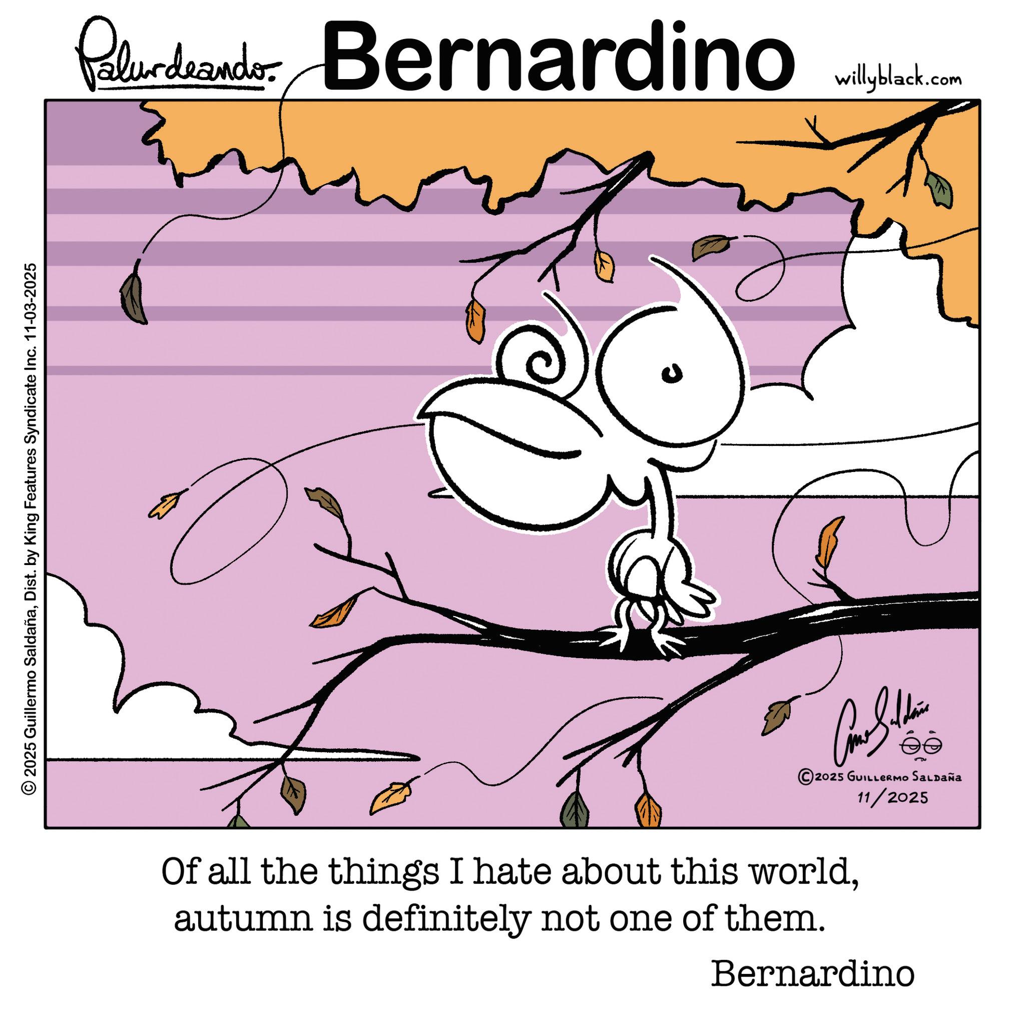 Dist. by King Features Syndicate Inc. 11-03-2025 Palurdeando Bernardino U Cone Silden ?? 2025 GUILLERMO SALDAÑA 11/2025 Of all the things I hate about this worldautumn is definitely not one of them. Bernardino willyblack.com © 2025 Guillermo SaldañaDist . by King Features Syndicate Inc. 11-03-2025 Palurdeando Bernardino U Cone Silden ?? 2025 GUILLERMO SALDAÑA 11/2025 Of all the things I hate about this worldautumn is definitely not one of them . Bernardino willyblack.com