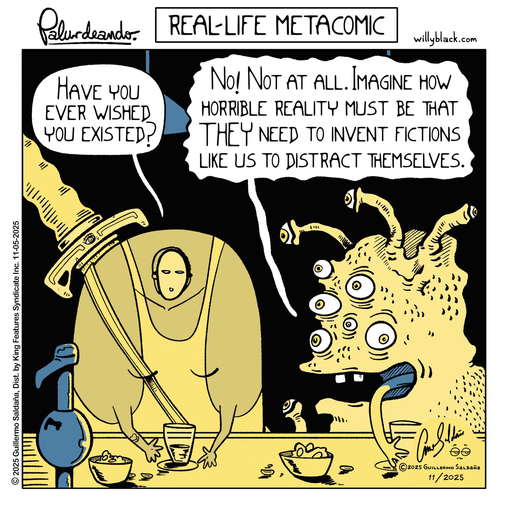 Graphic design OCR: Paludando: REAL-LIFE METACOMIC HAVE YOU EVER WISHED YOU EXISTED? willyblack.com No! NOT AT ALL. IMAGINE HOW HORRIBLE REALITY MUST BE THAT THEY NEED TO INVENT FICTIONS LIKE US TO DISTRACT THEMSELVES. 2025 Guillermo SaldañaDist. by King Features Syndicate Inc. 11-05-2025 * 115 ")) - ©2025 GUILLERMO SALDAÑA 11/2025 Paludando : REAL - LIFE METACOMIC HAVE YOU EVER WISHED YOU EXISTED ? willyblack.com No ! NOT AT ALL . IMAGINE HOW HORRIBLE REALITY MUST BE THAT THEY NEED TO INVENT FICTIONS LIKE US TO DISTRACT THEMSELVES . 2025 Guillermo SaldañaDist . by King Features Syndicate Inc. 11-05-2025 * 115 " ) ) - © 2025 GUILLERMO SALDAÑA 11/2025