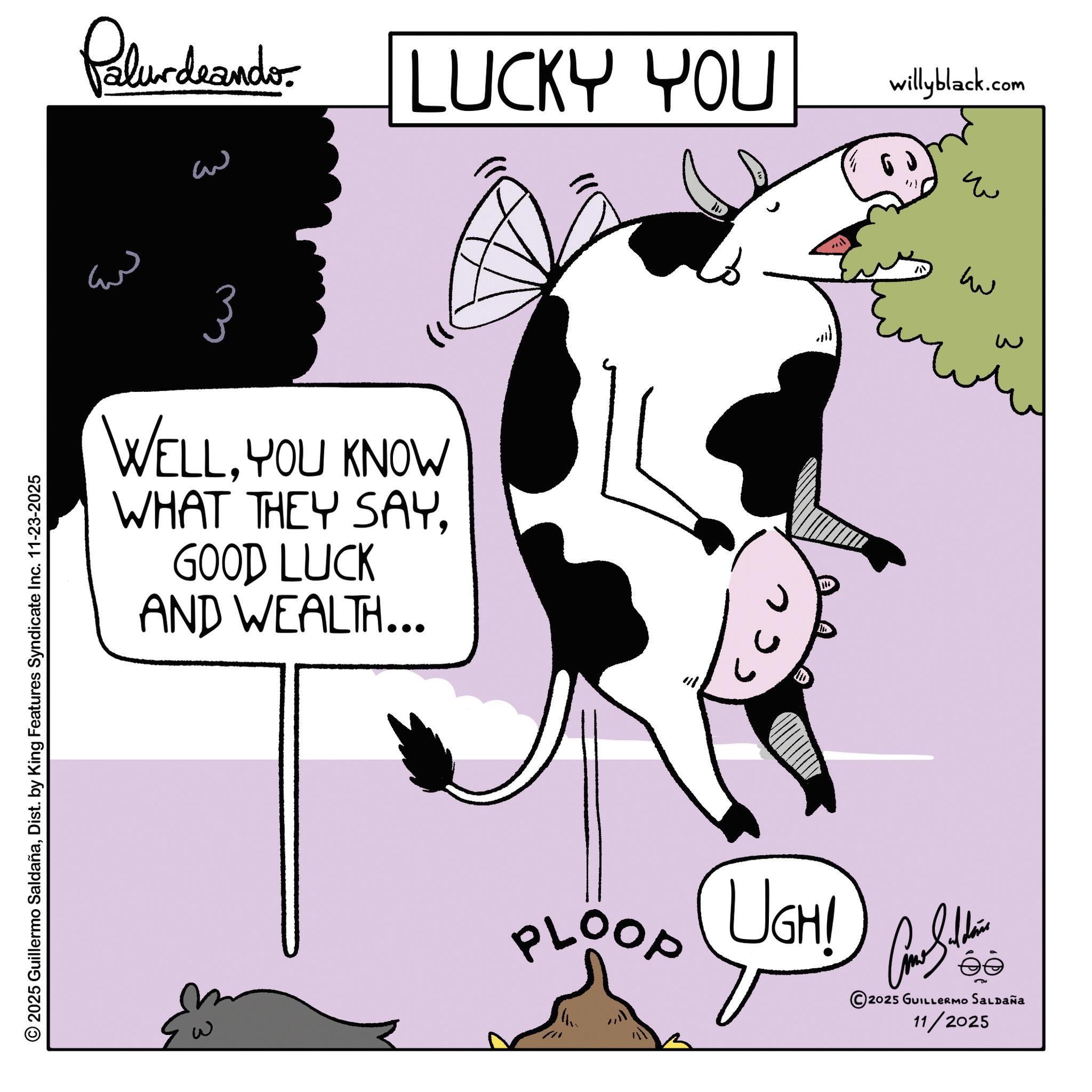 Animated cartoon OCR: 2025 Guillermo SaldañaDist. by King Features Syndicate Inc. 11-23-2025 Palurdeando LUCKY YOU willyblack.com ?? w w ??? 3 WELLYOU KNOW WHAT THEY SAY. GOOD LUCK AND WEALTH... PLOOP UGHI 2025 GUILLERMO SALDAÑa 11/2025 2025 Guillermo SaldañaDist . by King Features Syndicate Inc. 11-23-2025 Palurdeando LUCKY YOU willyblack.com ?? w w ??? 3 WELLYOU KNOW WHAT THEY SAY . GOOD LUCK AND WEALTH ... PLOOP UGHI 2025 GUILLERMO SALDAÑa 11/2025