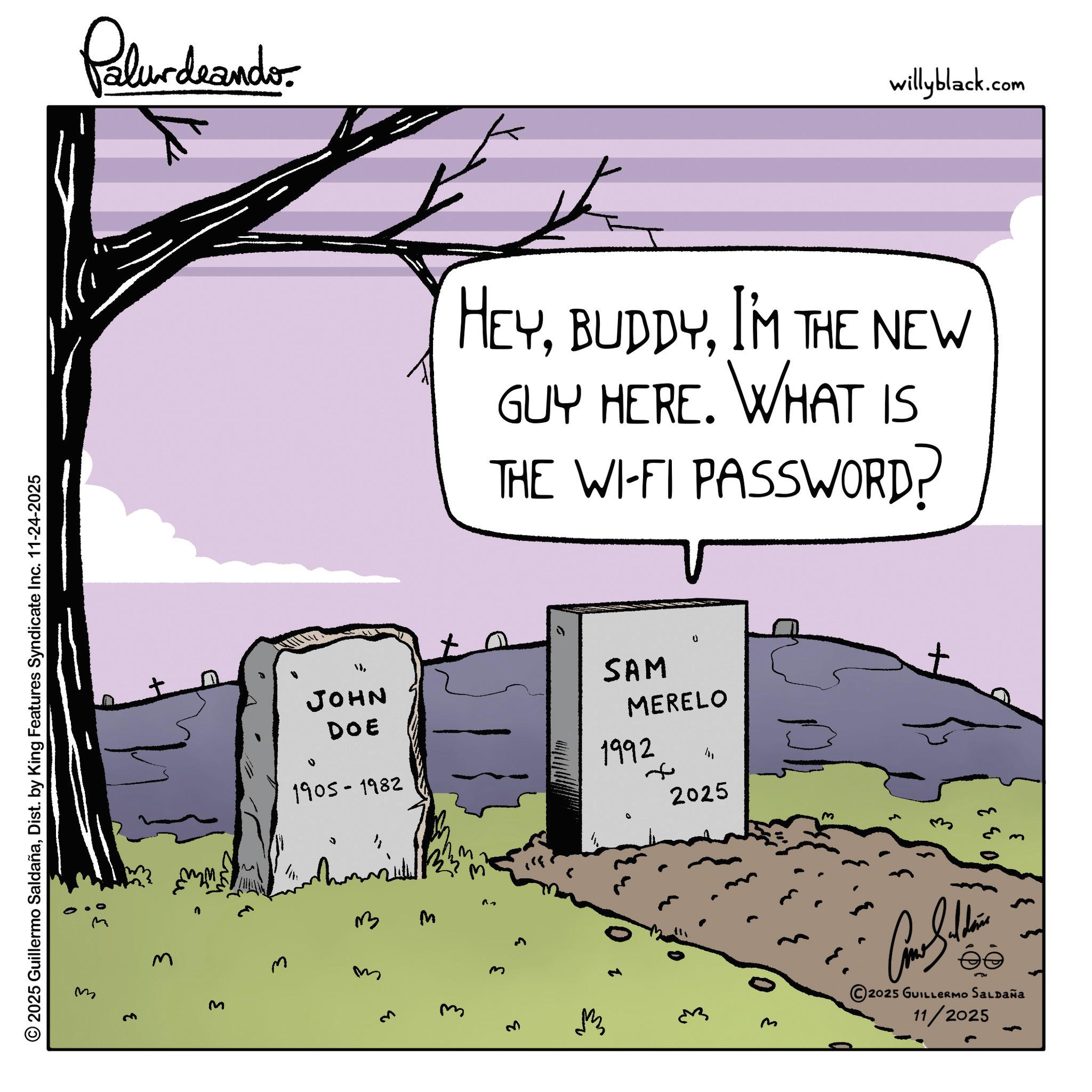 Photo caption OCR: © 2025 Guillermo SaldañaDist. by King Features Syndicate Inc. 11-24-2025 3 3 Palur deando }I'M THE NEW GUY HERE. WHAT IS THE WI-FI PASSWORD? JOHN DOE 1905-1982 SAM MERELO 1992 + 2025 3 M m M M m 2025 GUILLERMO SALDAÑA 11/2025 3 willyblack.com © 2025 Guillermo SaldañaDist . by King Features Syndicate Inc. 11-24-2025 3 3 Palur deando }I'M THE NEW GUY HERE . WHAT IS THE WI - FI PASSWORD ? JOHN DOE 1905-1982 SAM MERELO 1992 + 2025 3 M m M M m 2025 GUILLERMO SALDAÑA 11/2025 3 willyblack.com