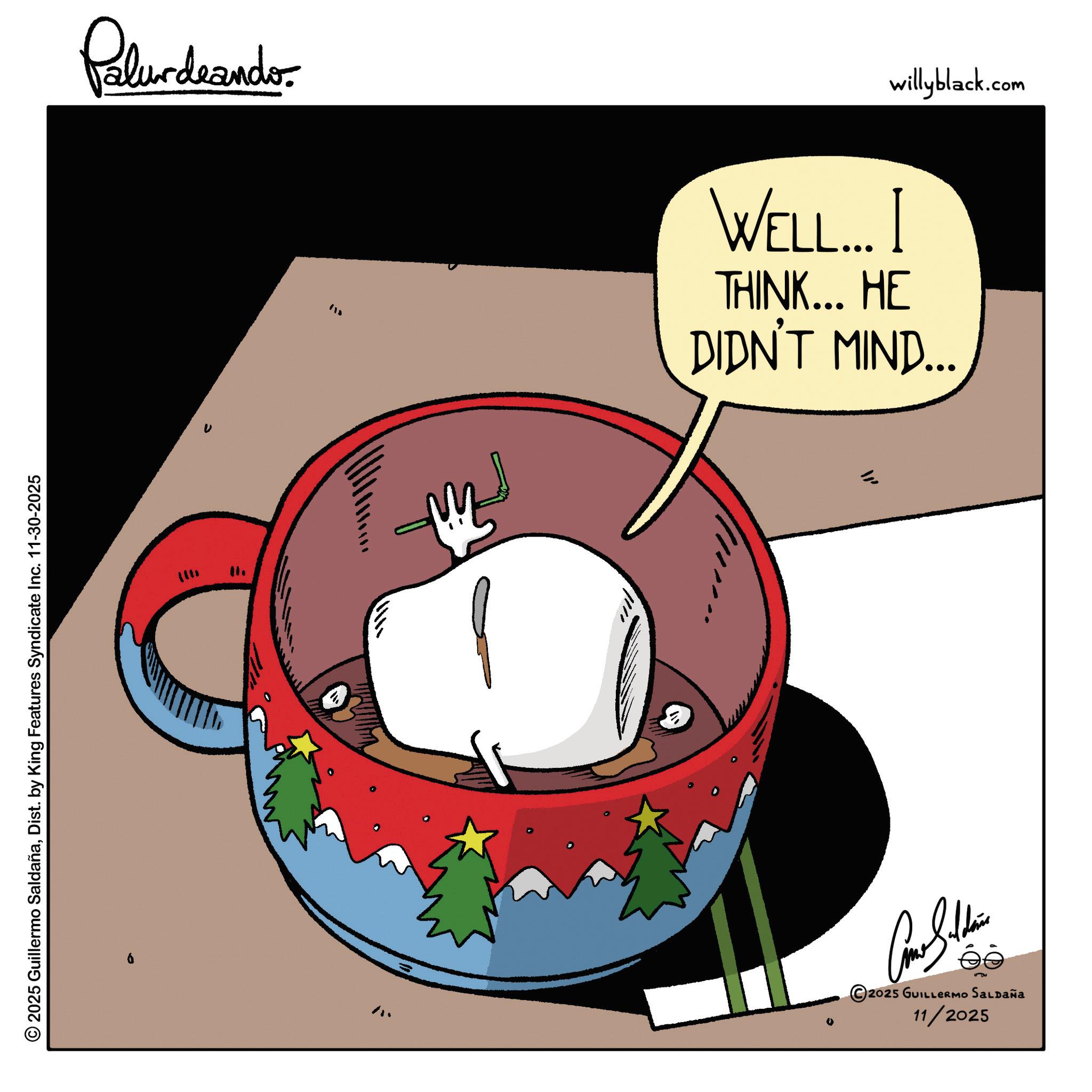Fiction OCR: © 2025 Guillermo SaldañaDist. by King Features Syndicate Inc. 11-30-2025 ??? Palurdeando ??? Con Soldie ?? 2025 GUILLERMO SALDAÑa 11/2025 WELL... I THINK... HE DIDN'T MIND... willyblack.com © 2025 Guillermo SaldañaDist . by King Features Syndicate Inc. 11-30-2025 ??? Palurdeando ??? Con Soldie ?? 2025 GUILLERMO SALDAÑa 11/2025 WELL ... I THINK ... HE DIDN'T MIND ... willyblack.com