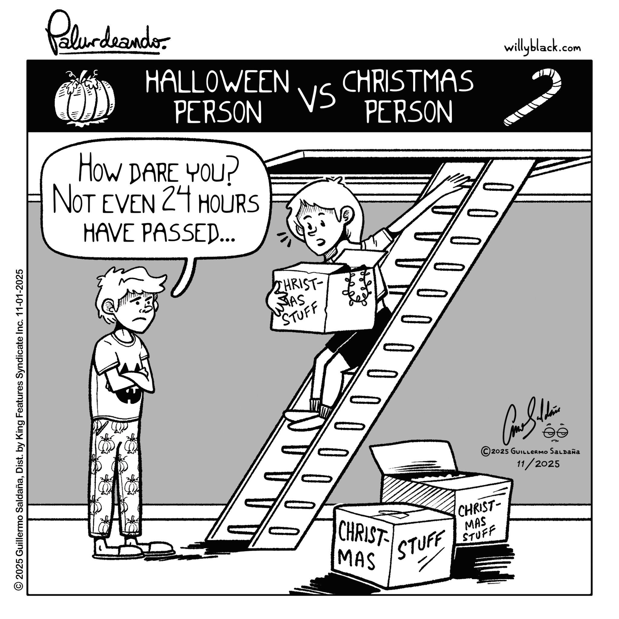 Graphics OCR: © 2025 Guillermo SaldañaDist. by King Features Syndicate Inc. 11-01-2025 Palurdeando HALLOWEEN PERSON HOW DARE YOU? NOT EVEN 24 HOURS HAVE PASSED... CHRIST- WTAS STUFF willyblack.com VS CHRISTMAS PERSON 0000000 CHRIST MAS STUFF CHRIST- MAS STUFF Come Sellin 2025 GUILLERMO Saldaña 11/2025 © 2025 Guillermo SaldañaDist . by King Features Syndicate Inc. 11-01-2025 Palurdeando HALLOWEEN PERSON HOW DARE YOU ? NOT EVEN 24 HOURS HAVE PASSED ... CHRIST- WTAS STUFF willyblack.com VS CHRISTMAS PERSON 0000000 CHRIST MAS STUFF CHRIST- MAS STUFF Come Sellin 2025 GUILLERMO Saldaña 11/2025
